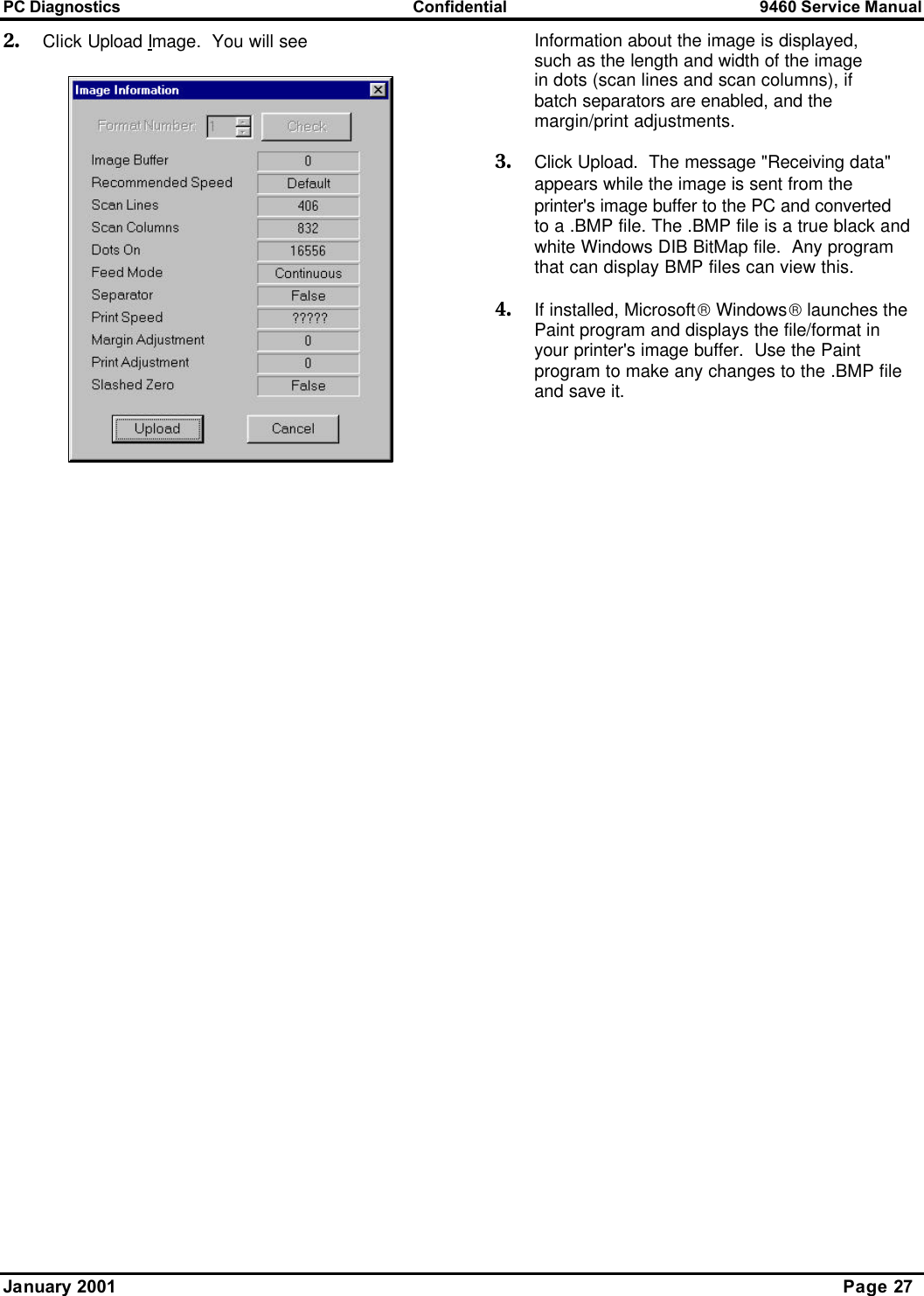 PC Diagnostics Confidential 9460 Service Manual January 2001      Page 27 2. Click Upload Image.  You will see Information about the image is displayed, such as the length and width of the image in dots (scan lines and scan columns), if batch separators are enabled, and the margin/print adjustments. 3. Click Upload.  The message &quot;Receiving data&quot; appears while the image is sent from the printer&apos;s image buffer to the PC and converted to a .BMP file. The .BMP file is a true black and white Windows DIB BitMap file.  Any program that can display BMP files can view this. 4. If installed, Microsoft Windows launches the Paint program and displays the file/format in your printer&apos;s image buffer.  Use the Paint program to make any changes to the .BMP file and save it.  