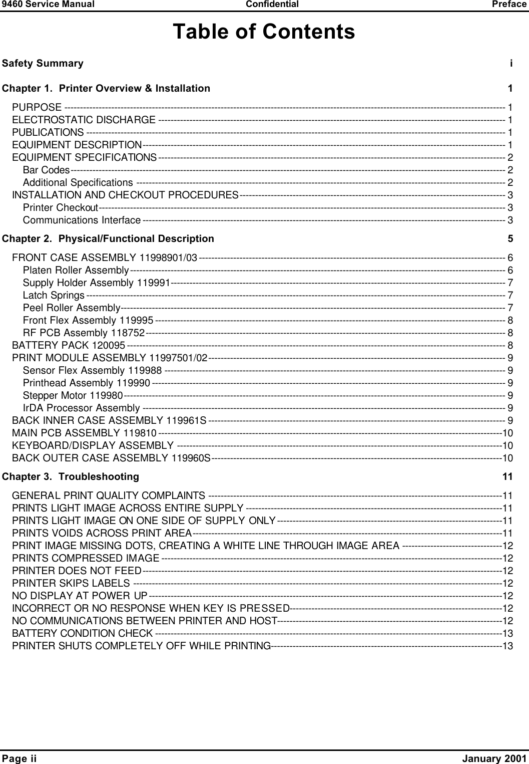 9460 Service Manual Confidential Preface Page ii    January 2001 Table of Contents Safety Summary i Chapter 1.  Printer Overview &amp; Installation 1 PURPOSE --------------------------------------------------------------------------------------------------------------------------------------------- 1 ELECTROSTATIC DISCHARGE --------------------------------------------------------------------------------------------------------------- 1 PUBLICATIONS -------------------------------------------------------------------------------------------------------------------------------------- 1 EQUIPMENT DESCRIPTION-------------------------------------------------------------------------------------------------------------------- 1 EQUIPMENT SPECIFICATIONS--------------------------------------------------------------------------------------------------------------- 2 Bar Codes------------------------------------------------------------------------------------------------------------------------------------------- 2 Additional Specifications ---------------------------------------------------------------------------------------------------------------------- 2 INSTALLATION AND CHECKOUT PROCEDURES------------------------------------------------------------------------------------- 3 Printer Checkout---------------------------------------------------------------------------------------------------------------------------------- 3 Communications Interface-------------------------------------------------------------------------------------------------------------------- 3 Chapter 2.  Physical/Functional Description 5 FRONT CASE ASSEMBLY 11998901/03-------------------------------------------------------------------------------------------------- 6 Platen Roller Assembly------------------------------------------------------------------------------------------------------------------------ 6 Supply Holder Assembly 119991----------------------------------------------------------------------------------------------------------- 7 Latch Springs-------------------------------------------------------------------------------------------------------------------------------------- 7 Peel Roller Assembly--------------------------------------------------------------------------------------------------------------------------- 7 Front Flex Assembly 119995---------------------------------------------------------------------------------------------------------------- 8 RF PCB Assembly 118752------------------------------------------------------------------------------------------------------------------- 8 BATTERY PACK 120095------------------------------------------------------------------------------------------------------------------------- 8 PRINT MODULE ASSEMBLY 11997501/02----------------------------------------------------------------------------------------------- 9 Sensor Flex Assembly 119988 ------------------------------------------------------------------------------------------------------------- 9 Printhead Assembly 119990----------------------------------------------------------------------------------------------------------------- 9 Stepper Motor 119980-------------------------------------------------------------------------------------------------------------------------- 9 IrDA Processor Assembly -------------------------------------------------------------------------------------------------------------------- 9 BACK INNER CASE ASSEMBLY 119961S----------------------------------------------------------------------------------------------- 9 MAIN PCB ASSEMBLY 119810--------------------------------------------------------------------------------------------------------------10 KEYBOARD/DISPLAY ASSEMBLY --------------------------------------------------------------------------------------------------------10 BACK OUTER CASE ASSEMBLY 119960S---------------------------------------------------------------------------------------------10 Chapter 3.  Troubleshooting 11 GENERAL PRINT QUALITY COMPLAINTS ----------------------------------------------------------------------------------------------11 PRINTS LIGHT IMAGE ACROSS ENTIRE SUPPLY ----------------------------------------------------------------------------------11 PRINTS LIGHT IMAGE ON ONE SIDE OF SUPPLY ONLY------------------------------------------------------------------------11 PRINTS VOIDS ACROSS PRINT AREA---------------------------------------------------------------------------------------------------11 PRINT IMAGE MISSING DOTS, CREATING A WHITE LINE THROUGH IMAGE AREA --------------------------------12 PRINTS COMPRESSED IMAGE-------------------------------------------------------------------------------------------------------------12 PRINTER DOES NOT FEED-------------------------------------------------------------------------------------------------------------------12 PRINTER SKIPS LABELS ----------------------------------------------------------------------------------------------------------------------12 NO DISPLAY AT POWER UP-----------------------------------------------------------------------------------------------------------------12 INCORRECT OR NO RESPONSE WHEN KEY IS PRESSED--------------------------------------------------------------------12 NO COMMUNICATIONS BETWEEN PRINTER AND HOST------------------------------------------------------------------------12 BATTERY CONDITION CHECK ---------------------------------------------------------------------------------------------------------------13 PRINTER SHUTS COMPLETELY OFF WHILE PRINTING--------------------------------------------------------------------------13 