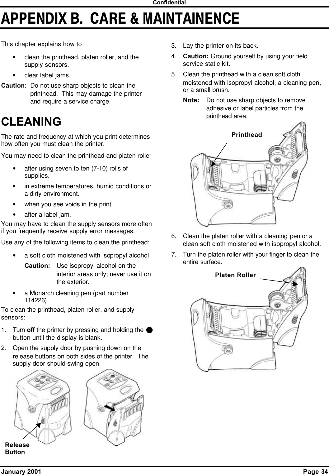  Confidential January 2001    Page 34 APPENDIX B.  CARE &amp; MAINTAINENCE This chapter explains how to • clean the printhead, platen roller, and the supply sensors. • clear label jams. Caution: Do not use sharp objects to clean the printhead.  This may damage the printer and require a service charge. CLEANING The rate and frequency at which you print determines how often you must clean the printer. You may need to clean the printhead and platen roller • after using seven to ten (7-10) rolls of supplies. • in extreme temperatures, humid conditions or a dirty environment. • when you see voids in the print. • after a label jam. You may have to clean the supply sensors more often if you frequently receive supply error messages. Use any of the following items to clean the printhead: • a soft cloth moistened with isopropyl alcohol Caution: Use isopropyl alcohol on the interior areas only; never use it on the exterior. • a Monarch cleaning pen (part number 114226) To clean the printhead, platen roller, and supply sensors: 1. Turn off the printer by pressing and holding the P button until the display is blank. 2. Open the supply door by pushing down on the release buttons on both sides of the printer.  The supply door should swing open.   3. Lay the printer on its back. 4. Caution: Ground yourself by using your field service static kit. 5. Clean the printhead with a clean soft cloth moistened with isopropyl alcohol, a cleaning pen, or a small brush. Note: Do not use sharp objects to remove adhesive or label particles from the printhead area.  6. Clean the platen roller with a cleaning pen or a clean soft cloth moistened with isopropyl alcohol. 7. Turn the platen roller with your finger to clean the entire surface.  Release Button Printhead Platen Roller 