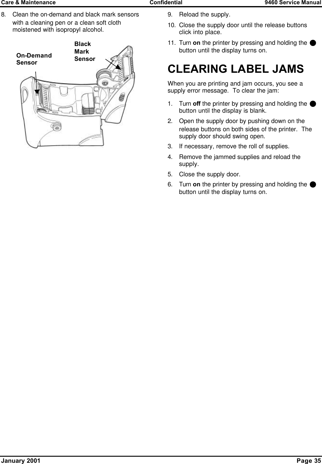 Care &amp; Maintenance Confidential 9460 Service Manual January 2001    Page 35 8. Clean the on-demand and black mark sensors with a cleaning pen or a clean soft cloth moistened with isopropyl alcohol.   9. Reload the supply.   10. Close the supply door until the release buttons click into place. 11. Turn on the printer by pressing and holding the P button until the display turns on. CLEARING LABEL JAMS  When you are printing and jam occurs, you see a supply error message.  To clear the jam: 1. Turn off the printer by pressing and holding the P button until the display is blank. 2. Open the supply door by pushing down on the release buttons on both sides of the printer.  The supply door should swing open. 3. If necessary, remove the roll of supplies. 4. Remove the jammed supplies and reload the supply. 5. Close the supply door. 6. Turn on the printer by pressing and holding the P button until the display turns on. On-Demand Sensor Black Mark Sensor 