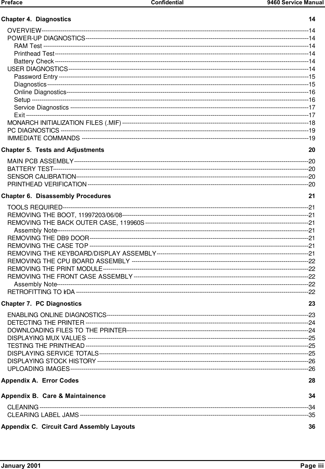 Preface Confidential 9460 Service Manual  January 2001    Page iii Chapter 4.  Diagnostics 14 OVERVIEW-------------------------------------------------------------------------------------------------------------------------------------------14 POWER-UP DIAGNOSTICS--------------------------------------------------------------------------------------------------------------------14 RAM Test ------------------------------------------------------------------------------------------------------------------------------------------14 Printhead Test------------------------------------------------------------------------------------------------------------------------------------14 Battery Check------------------------------------------------------------------------------------------------------------------------------------14 USER DIAGNOSTICS-----------------------------------------------------------------------------------------------------------------------------14 Password Entry----------------------------------------------------------------------------------------------------------------------------------15 Diagnostics----------------------------------------------------------------------------------------------------------------------------------------15 Online Diagnostics------------------------------------------------------------------------------------------------------------------------------16 Setup ------------------------------------------------------------------------------------------------------------------------------------------------16 Service Diagnostics ----------------------------------------------------------------------------------------------------------------------------17 Exit---------------------------------------------------------------------------------------------------------------------------------------------------17 MONARCH INITIALIZATION FILES (.MIF)-------------------------------------------------------------------------------------------------18 PC DIAGNOSTICS ---------------------------------------------------------------------------------------------------------------------------------19 IMMEDIATE COMMANDS ----------------------------------------------------------------------------------------------------------------------19 Chapter 5.  Tests and Adjustments 20 MAIN PCB ASSEMBLY--------------------------------------------------------------------------------------------------------------------------20 BATTERY TEST-------------------------------------------------------------------------------------------------------------------------------------20 SENSOR CALIBRATION-------------------------------------------------------------------------------------------------------------------------20 PRINTHEAD VERIFICATION-------------------------------------------------------------------------------------------------------------------20 Chapter 6.  Disassembly Procedures 21 TOOLS REQUIRED--------------------------------------------------------------------------------------------------------------------------------21 REMOVING THE BOOT, 11997203/06/08-------------------------------------------------------------------------------------------------21 REMOVING THE BACK OUTER CASE, 119960S-------------------------------------------------------------------------------------21 Assembly Note-----------------------------------------------------------------------------------------------------------------------------------21 REMOVING THE DB9 DOOR------------------------------------------------------------------------------------------------------------------21 REMOVING THE CASE TOP------------------------------------------------------------------------------------------------------------------21 REMOVING THE KEYBOARD/DISPLAY ASSEMBLY-------------------------------------------------------------------------------21 REMOVING THE CPU BOARD ASSEMBLY --------------------------------------------------------------------------------------------22 REMOVING THE PRINT MODULE-----------------------------------------------------------------------------------------------------------22 REMOVING THE FRONT CASE ASSEMBLY-------------------------------------------------------------------------------------------22 Assembly Note-----------------------------------------------------------------------------------------------------------------------------------22 RETROFITTING TO IrDA -------------------------------------------------------------------------------------------------------------------------22 Chapter 7.  PC Diagnostics 23 ENABLING ONLINE DIAGNOSTICS---------------------------------------------------------------------------------------------------------23 DETECTING THE PRINTER--------------------------------------------------------------------------------------------------------------------24 DOWNLOADING FILES TO THE PRINTER-----------------------------------------------------------------------------------------------24 DISPLAYING MUX VALUES-------------------------------------------------------------------------------------------------------------------25 TESTING THE PRINTHEAD--------------------------------------------------------------------------------------------------------------------25 DISPLAYING SERVICE TOTALS-------------------------------------------------------------------------------------------------------------25 DISPLAYING STOCK HISTORY --------------------------------------------------------------------------------------------------------------26 UPLOADING IMAGES----------------------------------------------------------------------------------------------------------------------------26 Appendix A.  Error Codes 28 Appendix B.  Care &amp; Maintainence 34 CLEANING--------------------------------------------------------------------------------------------------------------------------------------------34 CLEARING LABEL JAMS-----------------------------------------------------------------------------------------------------------------------35 Appendix C.  Circuit Card Assembly Layouts 36  