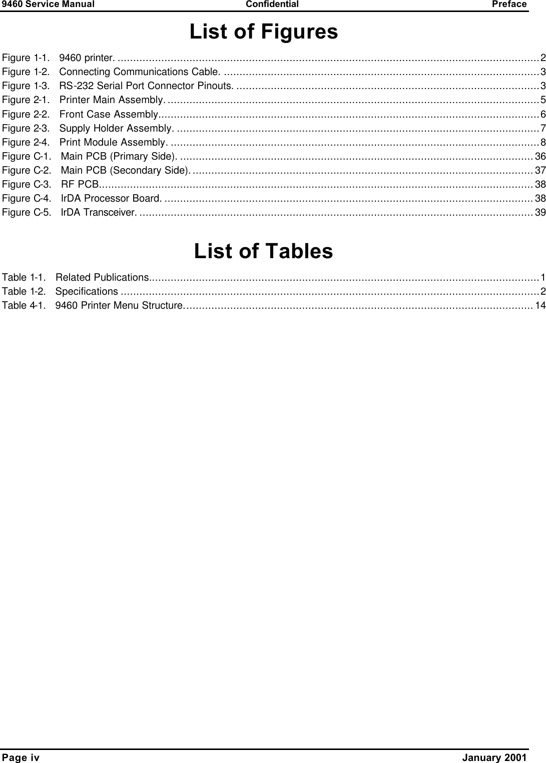9460 Service Manual Confidential Preface Page iv    January 2001 List of Figures Figure 1-1.   9460 printer. .......................................................................................................................................2 Figure 1-2.   Connecting Communications Cable. .....................................................................................................3 Figure 1-3.   RS-232 Serial Port Connector Pinouts. .................................................................................................3 Figure 2-1.   Printer Main Assembly........................................................................................................................5 Figure 2-2.   Front Case Assembly..........................................................................................................................6 Figure 2-3.   Supply Holder Assembly. ....................................................................................................................7 Figure 2-4.   Print Module Assembly. ......................................................................................................................8 Figure C-1.   Main PCB (Primary Side). .................................................................................................................36 Figure C-2.   Main PCB (Secondary Side)..............................................................................................................37 Figure C-3.   RF PCB...........................................................................................................................................38 Figure C-4.   IrDA Processor Board. ......................................................................................................................38 Figure C-5.   IrDA Transceiver. ..............................................................................................................................39  List of Tables Table 1-1.   Related Publications.............................................................................................................................1 Table 1-2.   Specifications ......................................................................................................................................2 Table 4-1.   9460 Printer Menu Structure................................................................................................................14   