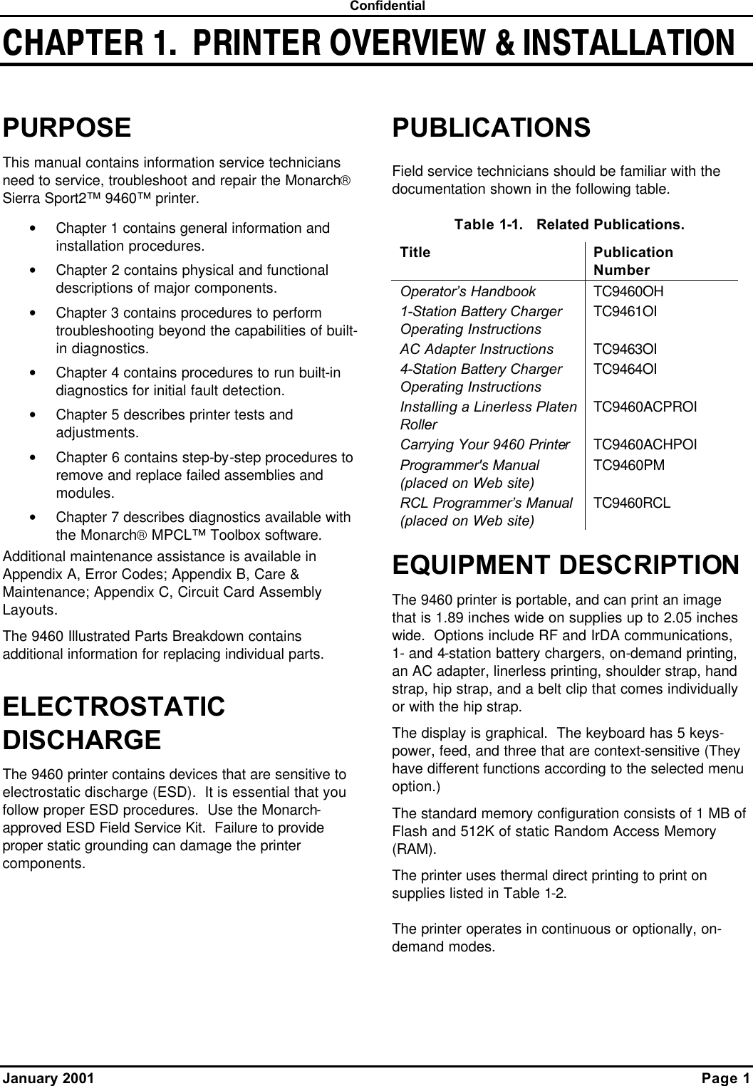  Confidential January 2001    Page 1  CHAPTER 1.  PRINTER OVERVIEW &amp; INSTALLATIONPURPOSE This manual contains information service technicians need to service, troubleshoot and repair the Monarch Sierra Sport2™ 9460™ printer. • Chapter 1 contains general information and installation procedures. • Chapter 2 contains physical and functional descriptions of major components. • Chapter 3 contains procedures to perform troubleshooting beyond the capabilities of built-in diagnostics. • Chapter 4 contains procedures to run built-in diagnostics for initial fault detection. • Chapter 5 describes printer tests and adjustments. • Chapter 6 contains step-by-step procedures to remove and replace failed assemblies and modules. • Chapter 7 describes diagnostics available with the Monarch MPCL™ Toolbox software. Additional maintenance assistance is available in Appendix A, Error Codes; Appendix B, Care &amp; Maintenance; Appendix C, Circuit Card Assembly Layouts. The 9460 Illustrated Parts Breakdown contains additional information for replacing individual parts. ELECTROSTATIC DISCHARGE The 9460 printer contains devices that are sensitive to electrostatic discharge (ESD).  It is essential that you follow proper ESD procedures.  Use the Monarch-approved ESD Field Service Kit.  Failure to provide proper static grounding can damage the printer components. PUBLICATIONS Field service technicians should be familiar with the documentation shown in the following table. Table 1-1.   Related Publications.  Title Publication Number Operator’s Handbook TC9460OH 1-Station Battery Charger Operating Instructions TC9461OI AC Adapter Instructions TC9463OI 4-Station Battery Charger Operating Instructions TC9464OI Installing a Linerless Platen Roller TC9460ACPROI Carrying Your 9460 Printer TC9460ACHPOI Programmer&apos;s Manual (placed on Web site) TC9460PM RCL Programmer’s Manual (placed on Web site) TC9460RCL EQUIPMENT DESCRIPTION The 9460 printer is portable, and can print an image that is 1.89 inches wide on supplies up to 2.05 inches wide.  Options include RF and IrDA communications,  1- and 4-station battery chargers, on-demand printing, an AC adapter, linerless printing, shoulder strap, hand strap, hip strap, and a belt clip that comes individually or with the hip strap. The display is graphical.  The keyboard has 5 keys- power, feed, and three that are context-sensitive (They have different functions according to the selected menu option.) The standard memory configuration consists of 1 MB of Flash and 512K of static Random Access Memory (RAM). The printer uses thermal direct printing to print on supplies listed in Table 1-2. The printer operates in continuous or optionally, on-demand modes. 