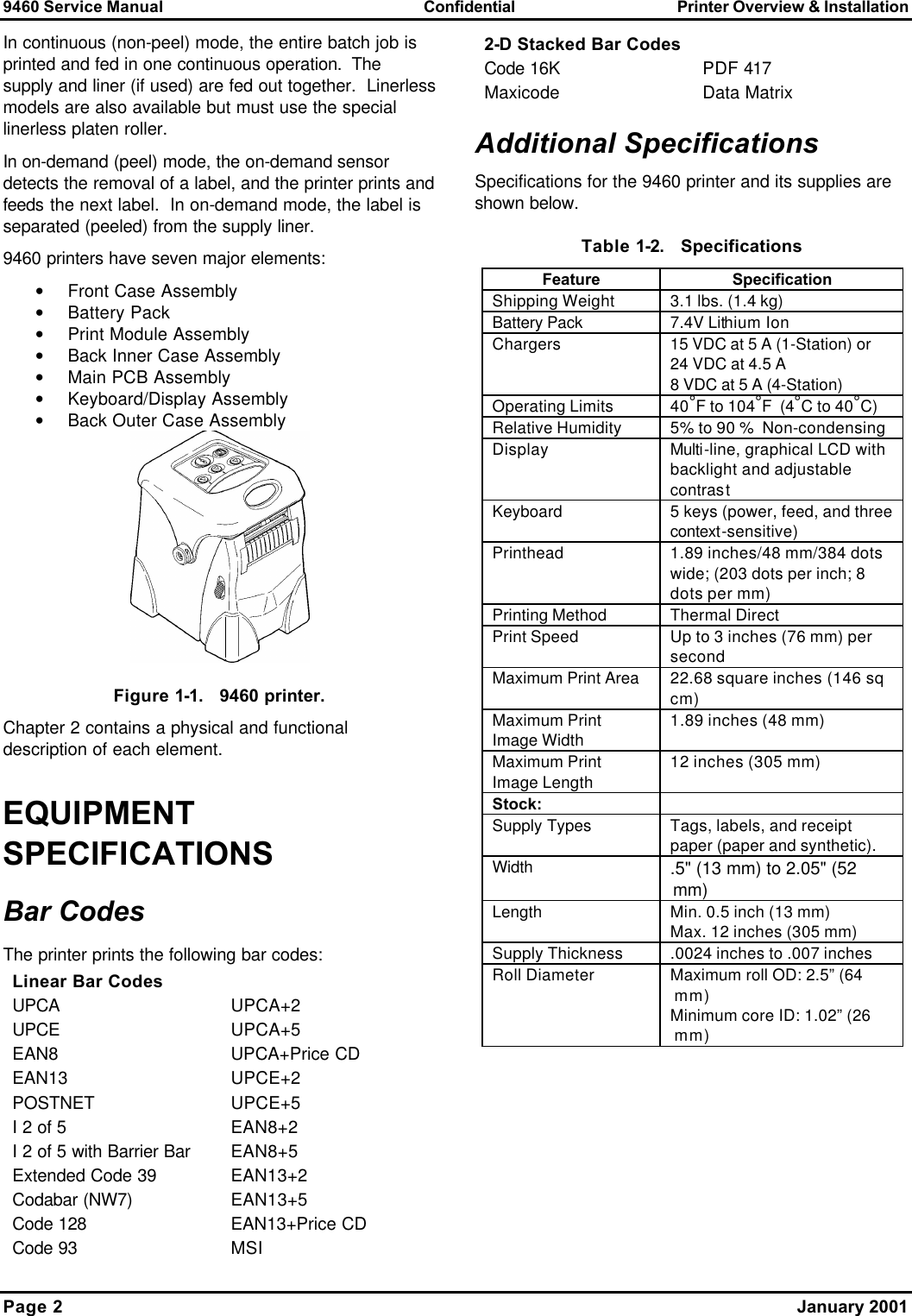 9460 Service Manual Confidential Printer Overview &amp; Installation Page 2    January 2001  In continuous (non-peel) mode, the entire batch job is printed and fed in one continuous operation.  The supply and liner (if used) are fed out together.  Linerless models are also available but must use the special linerless platen roller. In on-demand (peel) mode, the on-demand sensor detects the removal of a label, and the printer prints and feeds the next label.  In on-demand mode, the label is separated (peeled) from the supply liner. 9460 printers have seven major elements: • Front Case Assembly • Battery Pack  • Print Module Assembly • Back Inner Case Assembly • Main PCB Assembly • Keyboard/Display Assembly • Back Outer Case Assembly  Figure 1-1.   9460 printer. Chapter 2 contains a physical and functional description of each element. EQUIPMENT SPECIFICATIONS Bar Codes The printer prints the following bar codes: Linear Bar Codes  UPCA UPCA+2 UPCE UPCA+5 EAN8 UPCA+Price CD EAN13 UPCE+2 POSTNET UPCE+5 I 2 of 5 EAN8+2 I 2 of 5 with Barrier Bar EAN8+5 Extended Code 39 EAN13+2 Codabar (NW7) EAN13+5 Code 128 EAN13+Price CD Code 93 MSI  2-D Stacked Bar Codes  Code 16K PDF 417 Maxicode Data Matrix Additional Specifications Specifications for the 9460 printer and its supplies are shown below. Table 1-2.   Specifications Feature Specification Shipping Weight 3.1 lbs. (1.4 kg) Battery Pack 7.4V Lithium Ion  Chargers 15 VDC at 5 A (1-Station) or 24 VDC at 4.5 A 8 VDC at 5 A (4-Station) Operating Limits 40°F to 104°F  (4°C to 40°C) Relative Humidity 5% to 90 %  Non-condensing Display Multi-line, graphical LCD with backlight and adjustable contrast Keyboard 5 keys (power, feed, and three context-sensitive) Printhead 1.89 inches/48 mm/384 dots wide; (203 dots per inch; 8 dots per mm) Printing Method Thermal Direct Print Speed Up to 3 inches (76 mm) per second Maximum Print Area 22.68 square inches (146 sq cm) Maximum Print Image Width 1.89 inches (48 mm) Maximum Print Image Length 12 inches (305 mm) Stock:   Supply Types  Tags, labels, and receipt paper (paper and synthetic). Width .5&quot; (13 mm) to 2.05&quot; (52 mm) Length Min. 0.5 inch (13 mm) Max. 12 inches (305 mm) Supply Thickness .0024 inches to .007 inches Roll Diameter Maximum roll OD: 2.5” (64 mm) Minimum core ID: 1.02” (26 mm)  