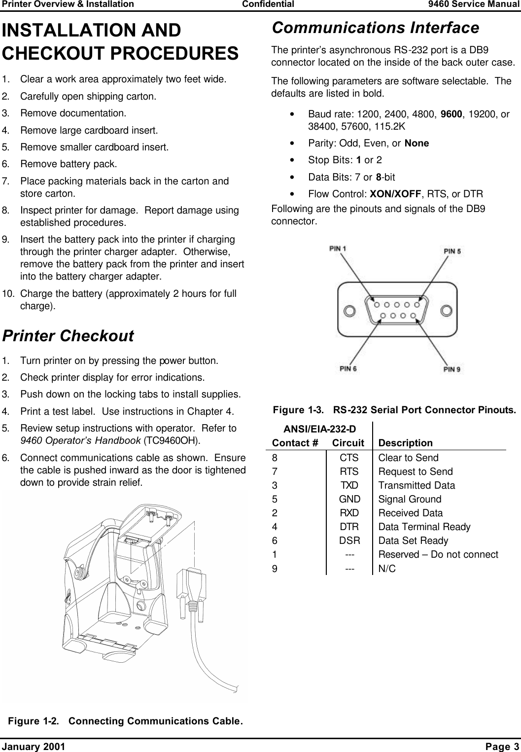 Printer Overview &amp; Installation Confidential 9460 Service Manual January 2001    Page 3  INSTALLATION AND CHECKOUT PROCEDURES 1. Clear a work area approximately two feet wide. 2. Carefully open shipping carton. 3. Remove documentation. 4. Remove large cardboard insert. 5. Remove smaller cardboard insert. 6. Remove battery pack. 7. Place packing materials back in the carton and store carton. 8. Inspect printer for damage.  Report damage using established procedures. 9. Insert the battery pack into the printer if charging through the printer charger adapter.  Otherwise, remove the battery pack from the printer and insert into the battery charger adapter. 10. Charge the battery (approximately 2 hours for full charge). Printer Checkout 1. Turn printer on by pressing the power button. 2. Check printer display for error indications. 3. Push down on the locking tabs to install supplies. 4. Print a test label.  Use instructions in Chapter 4. 5. Review setup instructions with operator.  Refer to 9460 Operator’s Handbook (TC9460OH). 6. Connect communications cable as shown.  Ensure the cable is pushed inward as the door is tightened down to provide strain relief.  Figure 1-2.   Connecting Communications Cable. Communications Interface The printer’s asynchronous RS-232 port is a DB9 connector located on the inside of the back outer case. The following parameters are software selectable.  The defaults are listed in bold. • Baud rate: 1200, 2400, 4800, 9600, 19200, or 38400, 57600, 115.2K • Parity: Odd, Even, or None • Stop Bits: 1 or 2 • Data Bits: 7 or 8-bit • Flow Control: XON/XOFF, RTS, or DTR Following are the pinouts and signals of the DB9 connector.  Figure 1-3.   RS-232 Serial Port Connector Pinouts.  ANSI/EIA-232-D   Contact # Circuit Description 8 CTS Clear to Send  7 RTS Request to Send 3 TXD Transmitted Data 5 GND Signal Ground 2 RXD Received Data 4 DTR Data Terminal Ready 6 DSR Data Set Ready 1 --- Reserved – Do not connect 9 --- N/C  