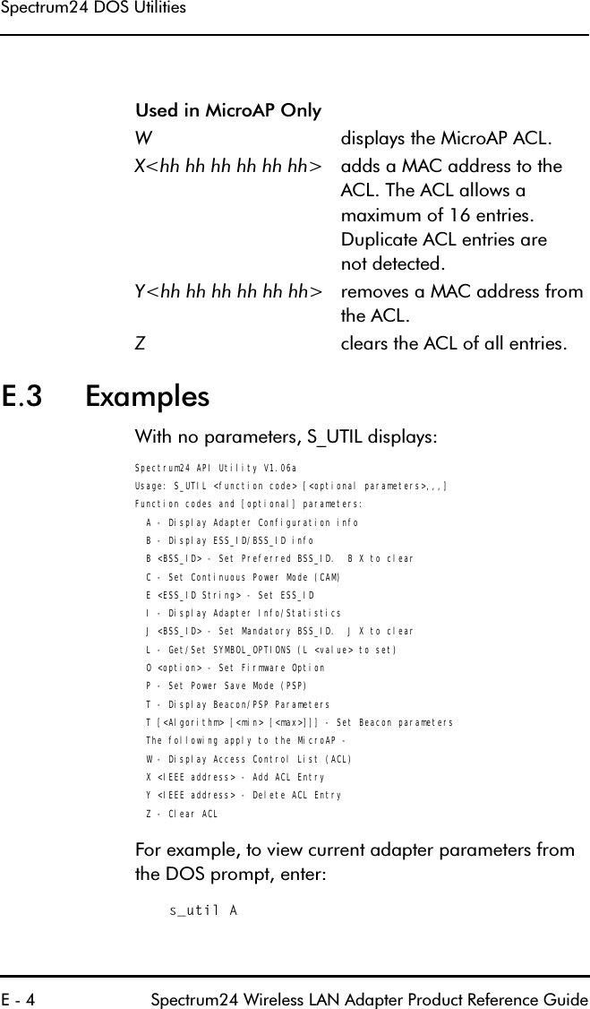 6SHFWUXP&apos;268WLOLWLHV( 6SHFWUXP:LUHOHVV/$1$GDSWHU3URGXFW5HIHUHQFH*XLGH( ([DPSOHV:LWKQRSDUDPHWHUV6B87,/GLVSOD\VSpectrum24 API Utility V1.06aUsage: S_UTIL &lt;function code&gt; [&lt;optional parameters&gt;,,,]Function codes and [optional] parameters:  A - Display Adapter Configuration info  B - Display ESS_ID/BSS_ID info  B &lt;BSS_ID&gt; - Set Preferred BSS_ID.  B X to clear  C - Set Continuous Power Mode (CAM)  E &lt;ESS_ID String&gt; - Set ESS_ID  I - Display Adapter Info/Statistics  J &lt;BSS_ID&gt; - Set Mandatory BSS_ID.  J X to clear  L - Get/Set SYMBOL_OPTIONS (L &lt;value&gt; to set)  O &lt;option&gt; - Set Firmware Option  P - Set Power Save Mode (PSP)  T - Display Beacon/PSP Parameters  T [&lt;Algorithm&gt; [&lt;min&gt; [&lt;max&gt;]]] - Set Beacon parameters  The following apply to the MicroAP -  W - Display Access Control List (ACL)  X &lt;IEEE address&gt; - Add ACL Entry  Y &lt;IEEE address&gt; - Delete ACL Entry  Z - Clear ACL)RUH[DPSOHWRYLHZFXUUHQWDGDSWHUSDUDPHWHUVIURPWKH&apos;26SURPSWHQWHUs_util A8VHGLQ0LFUR$32QO\:GLVSOD\VWKH0LFUR$3$&amp;/;KKKKKKKKKKKK! DGGVD0$&amp;DGGUHVVWRWKH$&amp;/7KH$&amp;/DOORZVDPD[LPXPRIHQWULHV&apos;XSOLFDWH$&amp;/HQWULHVDUHQRWGHWHFWHG&lt;KKKKKKKKKKKK! UHPRYHVD0$&amp;DGGUHVVIURPWKH$&amp;/=FOHDUVWKH$&amp;/RIDOOHQWULHV