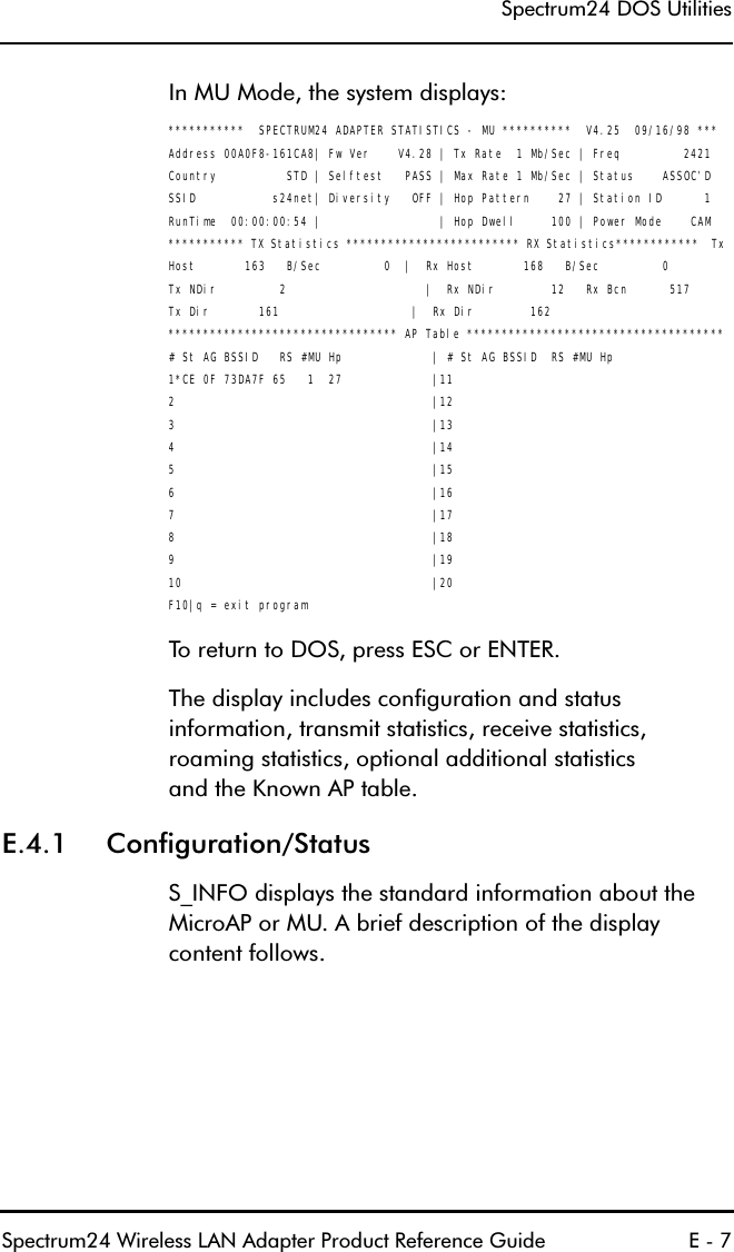 6SHFWUXP&apos;268WLOLWLHV6SHFWUXP:LUHOHVV/$1$GDSWHU3URGXFW5HIHUHQFH*XLGH (,Q080RGHWKHV\VWHPGLVSOD\V***********  SPECTRUM24 ADAPTER STATISTICS - MU **********  V4.25  09/16/98 ***Address 00A0F8-161CA8| Fw Ver    V4.28 | Tx Rate  1 Mb/Sec | Freq         2421Country          STD | Selftest   PASS | Max Rate 1 Mb/Sec | Status    ASSOC’DSSID           s24net| Diversity   OFF | Hop Pattern    27 | Station ID      1RunTime  00:00:00:54 |                 | Hop Dwell     100 | Power Mode    CAM*********** TX Statistics ************************* RX Statistics************  Tx Host       163   B/Sec         0  |  Rx Host       168   B/Sec         0Tx NDir         2                    |  Rx NDir        12   Rx Bcn      517Tx Dir       161                   |  Rx Dir        162 ********************************* AP Table ************************************* # St AG BSSID   RS #MU Hp             | # St AG BSSID  RS #MU Hp1*CE 0F 73DA7F 65   1  27             |112                                     |123                                     |134                                     |145                                     |156                                     |167                                     |178                                     |189                                     |1910                                    |20F10|q = exit program7RUHWXUQWR&apos;26SUHVV(6&amp;RU(17(57KHGLVSOD\LQFOXGHVFRQILJXUDWLRQDQGVWDWXVLQIRUPDWLRQWUDQVPLWVWDWLVWLFVUHFHLYHVWDWLVWLFVURDPLQJVWDWLVWLFVRSWLRQDODGGLWLRQDOVWDWLVWLFVDQGWKH.QRZQ$3WDEOH( &amp;RQILJXUDWLRQ6WDWXV6B,1)2GLVSOD\VWKHVWDQGDUGLQIRUPDWLRQDERXWWKH0LFUR$3RU08$EULHIGHVFULSWLRQRIWKHGLVSOD\FRQWHQWIROORZV