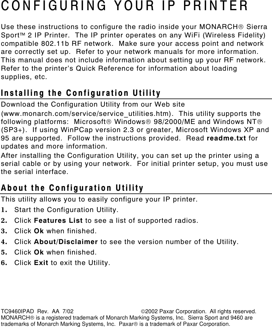  TC9460IPAD  Rev.  AA  7/02                                           2002 Paxar Corporation.  All rights reserved. MONARCH is a registered trademark of Monarch Marking Systems, Inc.  Sierra Sport and 9460 are trademarks of Monarch Marking Systems, Inc.  Paxar is a trademark of Paxar Corporation. CONFIGURING YOUR IP PRINTER Use these instructions to configure the radio inside your MONARCH Sierra Sport 2 IP Printer.  The IP printer operates on any WiFi (Wireless Fidelity) compatible 802.11b RF network.  Make sure your access point and network are correctly set up.  Refer to your network manuals for more information.  This manual does not include information about setting up your RF network.  Refer to the printer’s Quick Reference for information about loading supplies, etc. Installing the Configuration Utility Download the Configuration Utility from our Web site  (www.monarch.com/service/service_utilities.htm).  This utility supports the following platforms:  Microsoft Windows 98/2000/ME and Windows NT (SP3+).  If using WinPCap version 2.3 or greater, Microsoft Windows XP and 95 are supported.  Follow the instructions provided.  Read readme.txt for updates and more information.   After installing the Configuration Utility, you can set up the printer using a serial cable or by using your network.  For initial printer setup, you must use the serial interface. About the Configuration Utility  This utility allows you to easily configure your IP printer. 1. Start the Configuration Utility. 2. Click Features List to see a list of supported radios. 3. Click Ok when finished. 4. Click About/Disclaimer to see the version number of the Utility. 5. Click Ok when finished. 6. Click Exit to exit the Utility. 