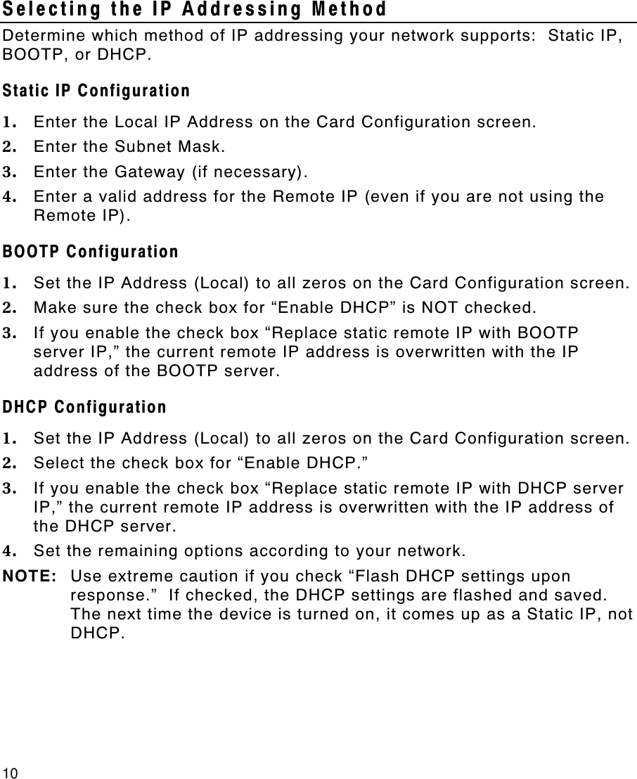 10   Selecting the IP Addressing Method Determine which method of IP addressing your network supports:  Static IP, BOOTP, or DHCP. Static IP Configuration 1. Enter the Local IP Address on the Card Configuration screen. 2. Enter the Subnet Mask. 3. Enter the Gateway (if necessary). 4. Enter a valid address for the Remote IP (even if you are not using the Remote IP). BOOTP Configuration 1. Set the IP Address (Local) to all zeros on the Card Configuration screen. 2. Make sure the check box for “Enable DHCP” is NOT checked.   3. If you enable the check box “Replace static remote IP with BOOTP server IP,” the current remote IP address is overwritten with the IP address of the BOOTP server. DHCP Configuration 1. Set the IP Address (Local) to all zeros on the Card Configuration screen.   2. Select the check box for “Enable DHCP.” 3. If you enable the check box “Replace static remote IP with DHCP server IP,” the current remote IP address is overwritten with the IP address of the DHCP server. 4. Set the remaining options according to your network. NOTE: Use extreme caution if you check “Flash DHCP settings upon response.”  If checked, the DHCP settings are flashed and saved.  The next time the device is turned on, it comes up as a Static IP, not DHCP.  