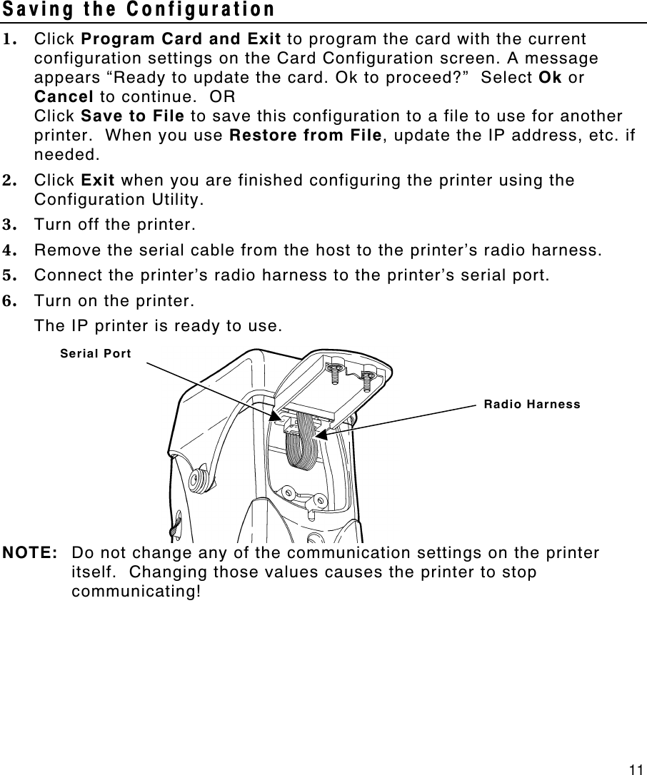     11 Saving the Configuration 1. Click Program Card and Exit to program the card with the current configuration settings on the Card Configuration screen. A message appears “Ready to update the card. Ok to proceed?”  Select Ok or Cancel to continue.  OR Click Save to File to save this configuration to a file to use for another printer.  When you use Restore from File, update the IP address, etc. if needed. 2. Click Exit when you are finished configuring the printer using the Configuration Utility. 3. Turn off the printer. 4. Remove the serial cable from the host to the printer’s radio harness. 5. Connect the printer’s radio harness to the printer’s serial port. 6. Turn on the printer. The IP printer is ready to use.   NOTE: Do not change any of the communication settings on the printer itself.  Changing those values causes the printer to stop communicating! Radio Harness Serial Port 