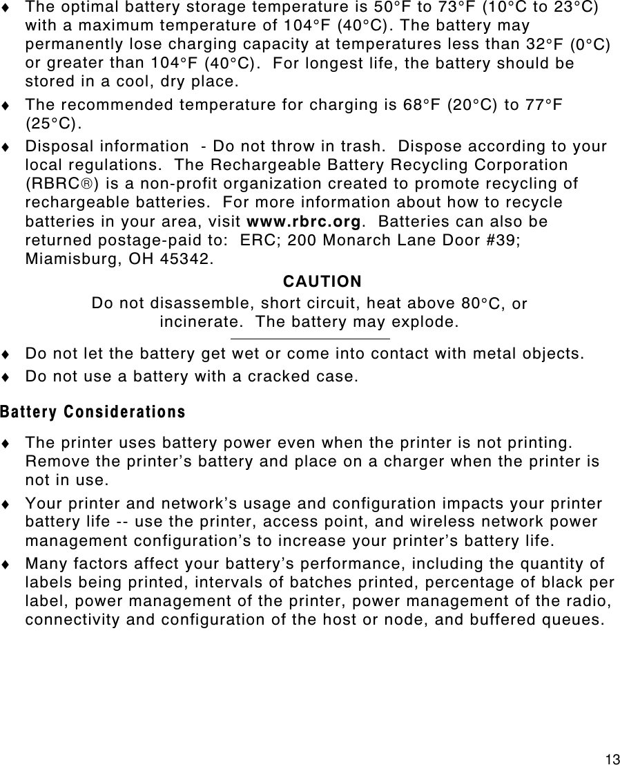     13 ♦ The optimal battery storage temperature is 50°F to 73°F (10°C to 23°C) with a maximum temperature of 104°F (40°C). The battery may permanently lose charging capacity at temperatures less than 32°F (0°C) or greater than 104°F (40°C).  For longest life, the battery should be stored in a cool, dry place.   ♦ The recommended temperature for charging is 68°F (20°C) to 77°F (25°C). ♦ Disposal information  - Do not throw in trash.  Dispose according to your local regulations.  The Rechargeable Battery Recycling Corporation (RBRC) is a non-profit organization created to promote recycling of rechargeable batteries.  For more information about how to recycle batteries in your area, visit www.rbrc.org.  Batteries can also be returned postage-paid to:  ERC; 200 Monarch Lane Door #39; Miamisburg, OH 45342. CAUTION Do not disassemble, short circuit, heat above 80°C, or incinerate.  The battery may explode.  ♦ Do not let the battery get wet or come into contact with metal objects. ♦ Do not use a battery with a cracked case. Battery Considerations ♦ The printer uses battery power even when the printer is not printing.  Remove the printer’s battery and place on a charger when the printer is not in use. ♦ Your printer and network’s usage and configuration impacts your printer battery life -- use the printer, access point, and wireless network power management configuration’s to increase your printer’s battery life. ♦ Many factors affect your battery’s performance, including the quantity of labels being printed, intervals of batches printed, percentage of black per label, power management of the printer, power management of the radio, connectivity and configuration of the host or node, and buffered queues. 