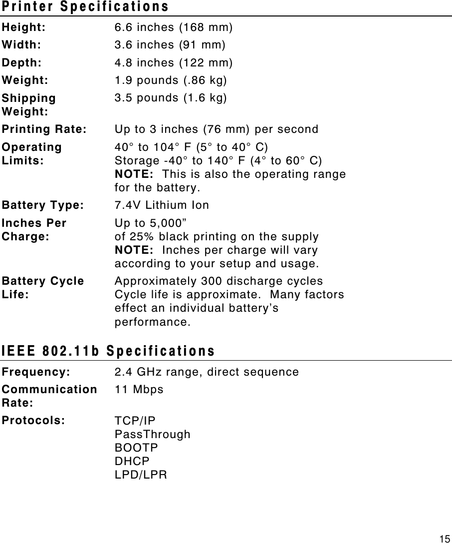     15 Printer Specifications Height: 6.6 inches (168 mm) Width: 3.6 inches (91 mm) Depth: 4.8 inches (122 mm) Weight: 1.9 pounds (.86 kg) Shipping Weight: 3.5 pounds (1.6 kg) Printing Rate: Up to 3 inches (76 mm) per second Operating Limits: 40° to 104° F (5° to 40° C) Storage -40° to 140° F (4° to 60° C) NOTE:  This is also the operating range for the battery. Battery Type: 7.4V Lithium Ion Inches Per Charge: Up to 5,000”  of 25% black printing on the supply NOTE:  Inches per charge will vary according to your setup and usage. Battery Cycle Life: Approximately 300 discharge cycles Cycle life is approximate.  Many factors effect an individual battery’s performance. IEEE 802.11b Specifications Frequency: 2.4 GHz range, direct sequence Communication Rate: 11 Mbps Protocols: TCP/IP PassThrough BOOTP DHCP LPD/LPR  