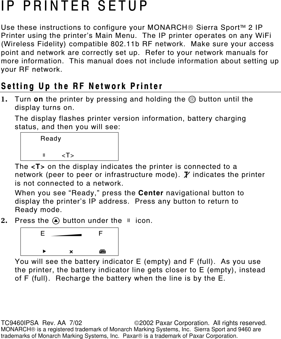 TC9460IPSA  Rev. AA  7/02                             2002 Paxar Corporation.  All rights reserved. MONARCH is a registered trademark of Monarch Marking Systems, Inc.  Sierra Sport and 9460 are trademarks of Monarch Marking Systems, Inc.  Paxar is a trademark of Paxar Corporation. IP PRINTER SETUP Use these instructions to configure your MONARCH Sierra Sport 2 IP Printer using the printer’s Main Menu.  The IP printer operates on any WiFi (Wireless Fidelity) compatible 802.11b RF network.  Make sure your access point and network are correctly set up.  Refer to your network manuals for more information.  This manual does not include information about setting up your RF network. Setting Up the RF Network Printer 1. Turn on the printer by pressing and holding the P button until the display turns on. The display flashes printer version information, battery charging status, and then you will see:  Ready    p      &lt;T&gt; The &lt;T&gt; on the display indicates the printer is connected to a network (peer to peer or infrastructure mode).     indicates the printer is not connected to a network. When you see “Ready,” press the Center navigational button to display the printer’s IP address.  Press any button to return to  Ready mode. 2. Press the A button under the p icon.    E  B   F   R       X T You will see the battery indicator E (empty) and F (full).  As you use the printer, the battery indicator line gets closer to E (empty), instead of F (full).  Recharge the battery when the line is by the E. 