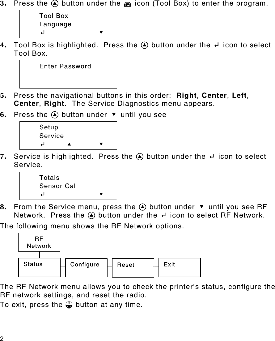 2   3. Press the A button under the T icon (Tool Box) to enter the program.    Tool Box  Language  E D 4. Tool Box is highlighted.  Press the A button under the E icon to select Tool Box.  Enter Password   5. Press the navigational buttons in this order:  Right, Center, Left, Center, Right.  The Service Diagnostics menu appears. 6. Press the A button under D until you see  Setup  Service  Eu    U D 7. Service is highlighted.  Press the A button under the E icon to select Service.    Totals  Sensor Cal  E D 8. From the Service menu, press the A button under D until you see RF Network.  Press the A button under the E icon to select RF Network. The following menu shows the RF Network options.  The RF Network menu allows you to check the printer’s status, configure the RF network settings, and reset the radio. To exit, press the F button at any time. Status Configure Reset  Exit RF Network 