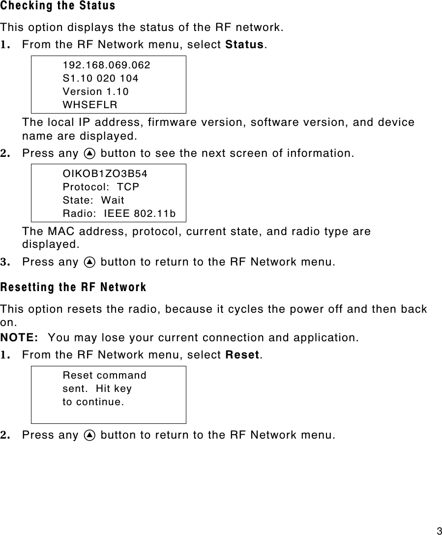     3 Checking the Status This option displays the status of the RF network. 1. From the RF Network menu, select Status.  192.168.069.062  S1.10 020 104  Version 1.10  WHSEFLR The local IP address, firmware version, software version, and device name are displayed. 2. Press any A button to see the next screen of information.  OIKOB1ZO3B54  Protocol:  TCP  State:  Wait  Radio:  IEEE 802.11b The MAC address, protocol, current state, and radio type are displayed. 3. Press any A button to return to the RF Network menu. Resetting the RF Network  This option resets the radio, because it cycles the power off and then back on.   NOTE: You may lose your current connection and application. 1. From the RF Network menu, select Reset.  Reset command  sent.  Hit key  to continue.  2. Press any A button to return to the RF Network menu. 