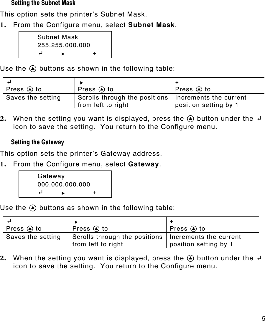     5 Setting the Subnet Mask  This option sets the printer’s Subnet Mask. 1. From the Configure menu, select Subnet Mask.  Subnet Mask  255.255.000.000  E       R +  Use the A buttons as shown in the following table:  E  Press A to R  Press A to +  Press A to Saves the setting Scrolls through the positions from left to right Increments the current position setting by 1  2. When the setting you want is displayed, press the A button under the E icon to save the setting.  You return to the Configure menu. Setting the Gateway  This option sets the printer’s Gateway address. 1. From the Configure menu, select Gateway.  Gateway  000.000.000.000  E       R +  Use the A buttons as shown in the following table:  E  Press A to R  Press A to +  Press A to Saves the setting Scrolls through the positions from left to right Increments the current position setting by 1  2. When the setting you want is displayed, press the A button under the E icon to save the setting.  You return to the Configure menu. 