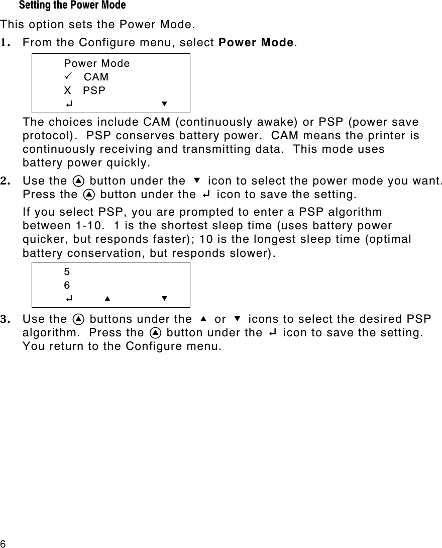 6   Setting the Power Mode  This option sets the Power Mode. 1. From the Configure menu, select Power Mode.  Power Mode  PP    CAM  X   PSP  E        D The choices include CAM (continuously awake) or PSP (power save protocol).  PSP conserves battery power.  CAM means the printer is continuously receiving and transmitting data.  This mode uses battery power quickly. 2. Use the A button under the D icon to select the power mode you want.  Press the A button under the E icon to save the setting.  If you select PSP, you are prompted to enter a PSP algorithm between 1-10.  1 is the shortest sleep time (uses battery power quicker, but responds faster); 10 is the longest sleep time (optimal battery conservation, but responds slower).  5  6  E       U D 3. Use the A buttons under the U or D icons to select the desired PSP algorithm.  Press the A button under the E icon to save the setting.  You return to the Configure menu. 