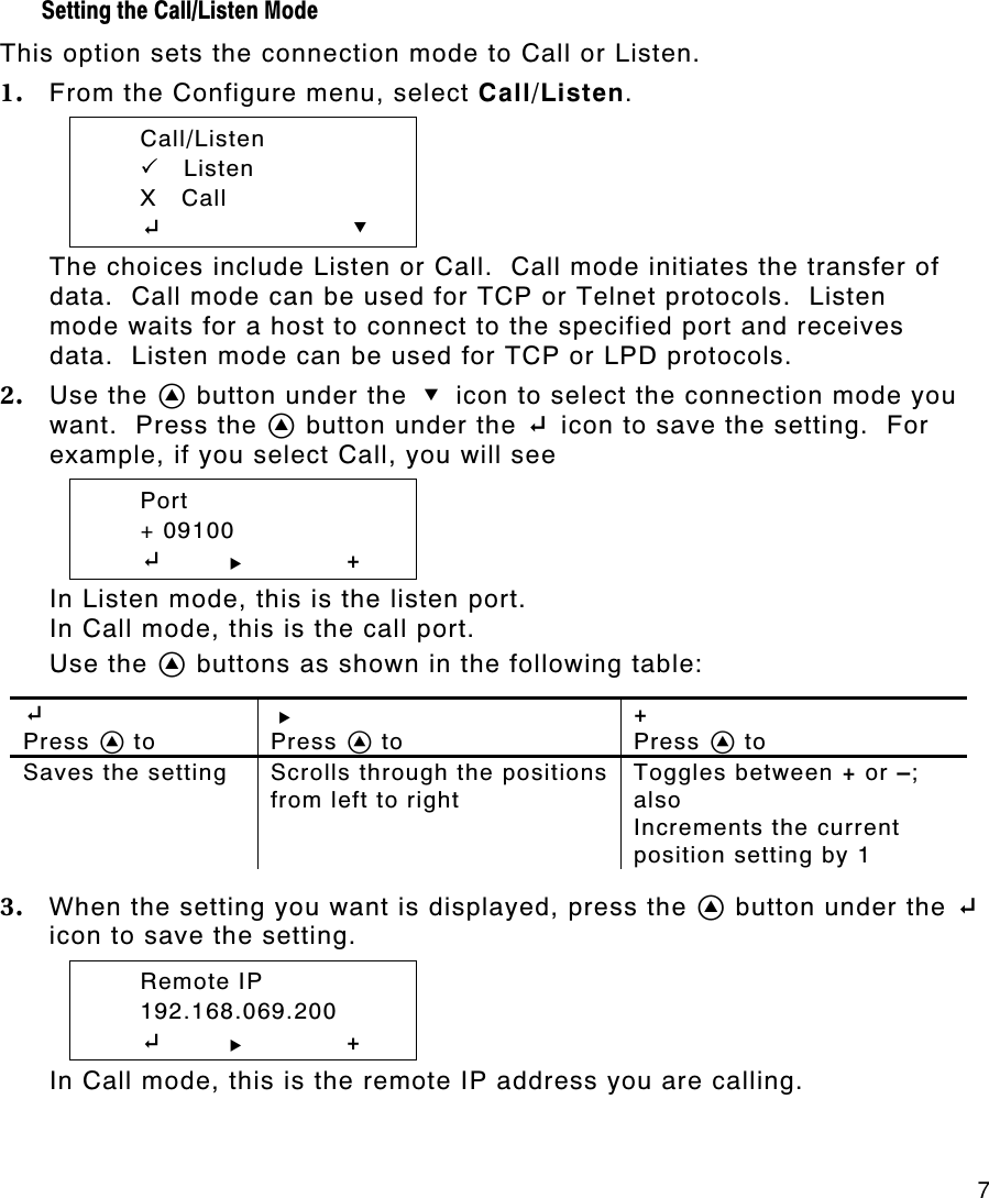     7 Setting the Call/Listen Mode  This option sets the connection mode to Call or Listen. 1. From the Configure menu, select Call/Listen.  Call/Listen  PP    Listen  X   Call  E        D The choices include Listen or Call.  Call mode initiates the transfer of data.  Call mode can be used for TCP or Telnet protocols.  Listen mode waits for a host to connect to the specified port and receives data.  Listen mode can be used for TCP or LPD protocols. 2. Use the A button under the D icon to select the connection mode you want.  Press the A button under the E icon to save the setting.  For example, if you select Call, you will see  Port  + 09100  E       R + In Listen mode, this is the listen port. In Call mode, this is the call port. Use the A buttons as shown in the following table:  E  Press A to R  Press A to +  Press A to Saves the setting Scrolls through the positions from left to right Toggles between + or –; also Increments the current position setting by 1  3. When the setting you want is displayed, press the A button under the E icon to save the setting.    Remote IP  192.168.069.200  E       R + In Call mode, this is the remote IP address you are calling. 