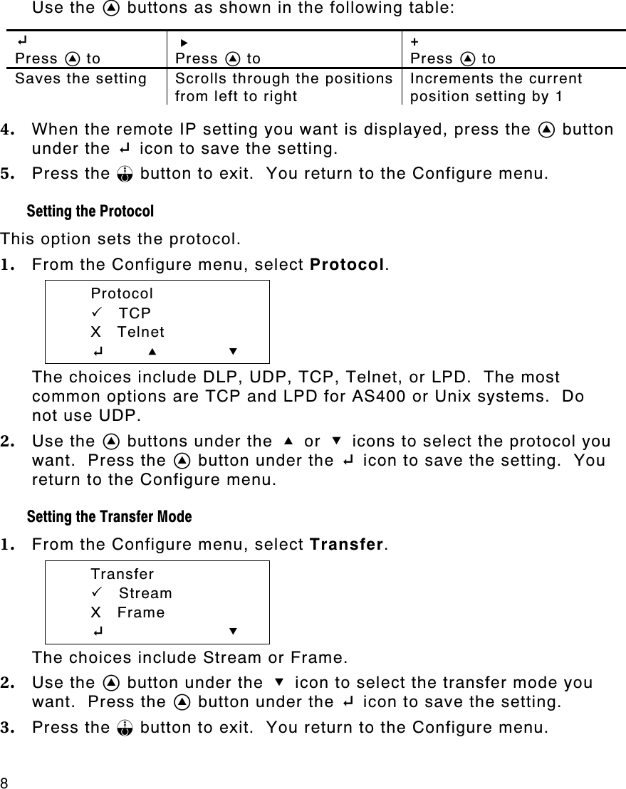 8   Use the A buttons as shown in the following table:  E  Press A to R  Press A to +  Press A to Saves the setting Scrolls through the positions from left to right Increments the current position setting by 1  4. When the remote IP setting you want is displayed, press the A button under the E icon to save the setting.   5. Press the F button to exit.  You return to the Configure menu. Setting the Protocol  This option sets the protocol. 1. From the Configure menu, select Protocol.  Protocol  PP    TCP  X   Telnet  E       U D The choices include DLP, UDP, TCP, Telnet, or LPD.  The most common options are TCP and LPD for AS400 or Unix systems.  Do not use UDP.   2. Use the A buttons under the U or D icons to select the protocol you want.  Press the A button under the E icon to save the setting.  You return to the Configure menu. Setting the Transfer Mode 1. From the Configure menu, select Transfer.  Transfer  PP    Stream  X   Frame  E        D The choices include Stream or Frame. 2. Use the A button under the D icon to select the transfer mode you want.  Press the A button under the E icon to save the setting.   3. Press the F button to exit.  You return to the Configure menu. 