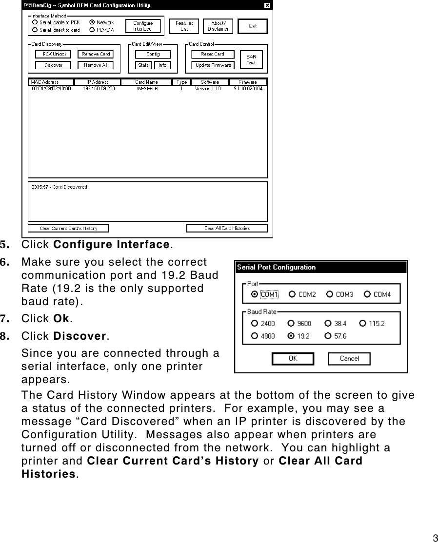     3 5. Click Configure Interface. 6. Make sure you select the correct communication port and 19.2 Baud Rate (19.2 is the only supported baud rate). 7. Click Ok. 8. Click Discover. Since you are connected through a serial interface, only one printer appears. The Card History Window appears at the bottom of the screen to give a status of the connected printers.  For example, you may see a message “Card Discovered” when an IP printer is discovered by the Configuration Utility.  Messages also appear when printers are turned off or disconnected from the network.  You can highlight a printer and Clear Current Card’s History or Clear All Card Histories. 