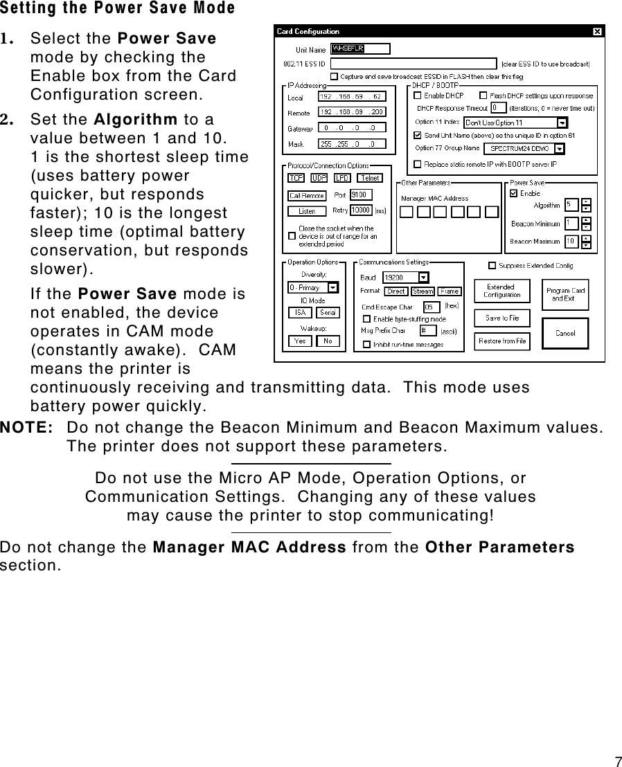     7 Setting the Power Save Mode 1. Select the Power Save mode by checking the Enable box from the Card Configuration screen.   2. Set the Algorithm to a value between 1 and 10.   1 is the shortest sleep time (uses battery power quicker, but responds faster); 10 is the longest sleep time (optimal battery conservation, but responds slower). If the Power Save mode is not enabled, the device operates in CAM mode (constantly awake).  CAM means the printer is continuously receiving and transmitting data.  This mode uses battery power quickly. NOTE: Do not change the Beacon Minimum and Beacon Maximum values.  The printer does not support these parameters.  Do not use the Micro AP Mode, Operation Options, or Communication Settings.  Changing any of these values may cause the printer to stop communicating!  Do not change the Manager MAC Address from the Other Parameters section. 