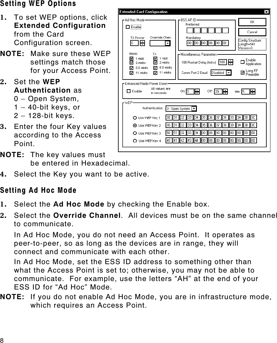 8   Setting WEP Options 1. To set WEP options, click Extended Configuration from the Card Configuration screen. NOTE: Make sure these WEP settings match those for your Access Point. 2. Set the WEP Authentication as  0 – Open System,  1 – 40-bit keys, or 2 – 128-bit keys. 3. Enter the four Key values according to the Access Point.  NOTE: The key values must be entered in Hexadecimal. 4. Select the Key you want to be active. Setting Ad Hoc Mode 1. Select the Ad Hoc Mode by checking the Enable box.   2. Select the Override Channel.  All devices must be on the same channel to communicate. In Ad Hoc Mode, you do not need an Access Point.  It operates as peer-to-peer, so as long as the devices are in range, they will connect and communicate with each other. In Ad Hoc Mode, set the ESS ID address to something other than what the Access Point is set to; otherwise, you may not be able to communicate.  For example, use the letters “AH” at the end of your ESS ID for “Ad Hoc” Mode. NOTE: If you do not enable Ad Hoc Mode, you are in infrastructure mode, which requires an Access Point. 