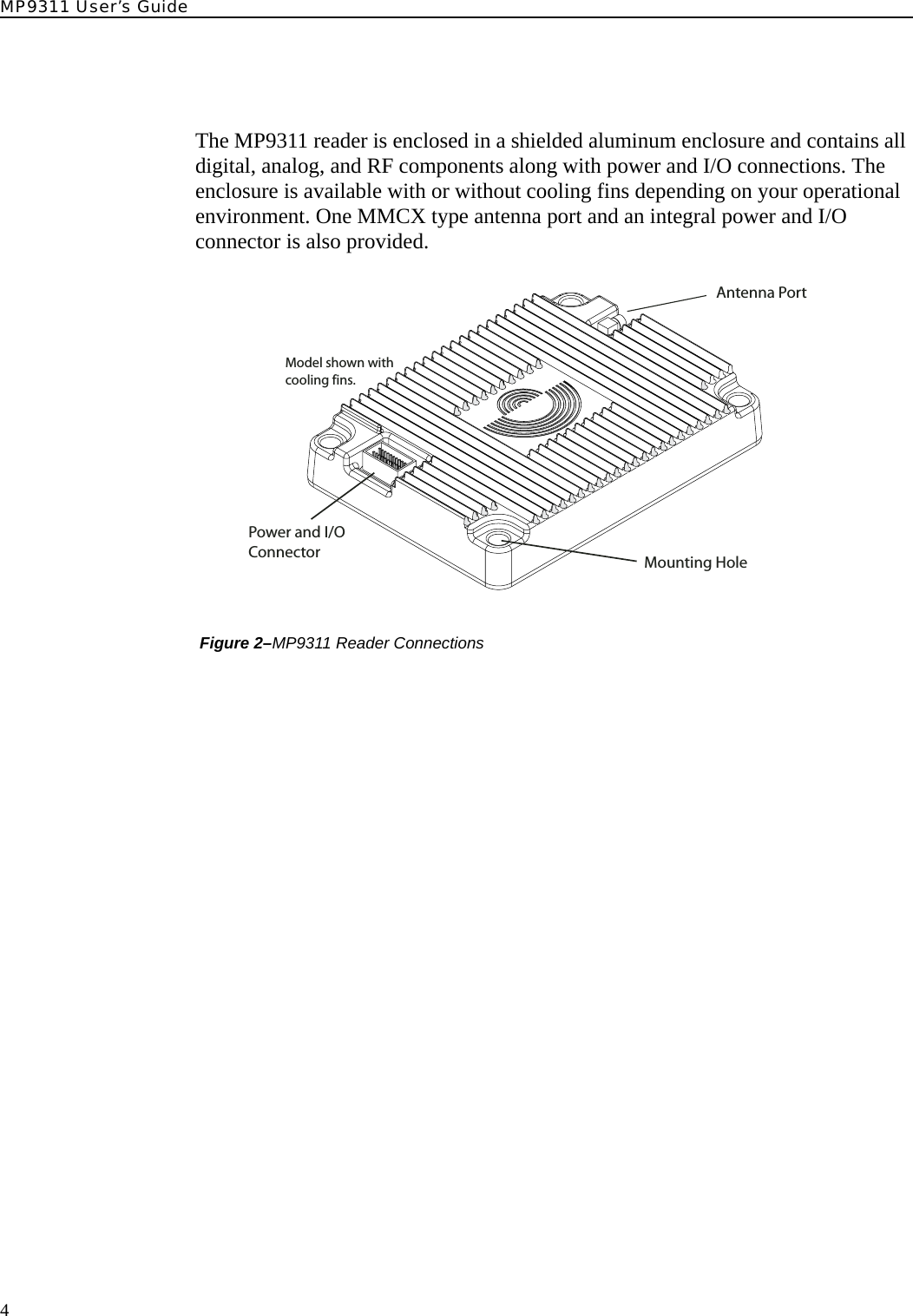 MP9311 User’s Guide4The MP9311 reader is enclosed in a shielded aluminum enclosure and contains all digital, analog, and RF components along with power and I/O connections. The enclosure is available with or without cooling fins depending on your operational environment. One MMCX type antenna port and an integral power and I/O connector is also provided. Figure 2–MP9311 Reader ConnectionsAntenna PortPower and I/OConnector Mounting HoleModel shown withcooling fins.