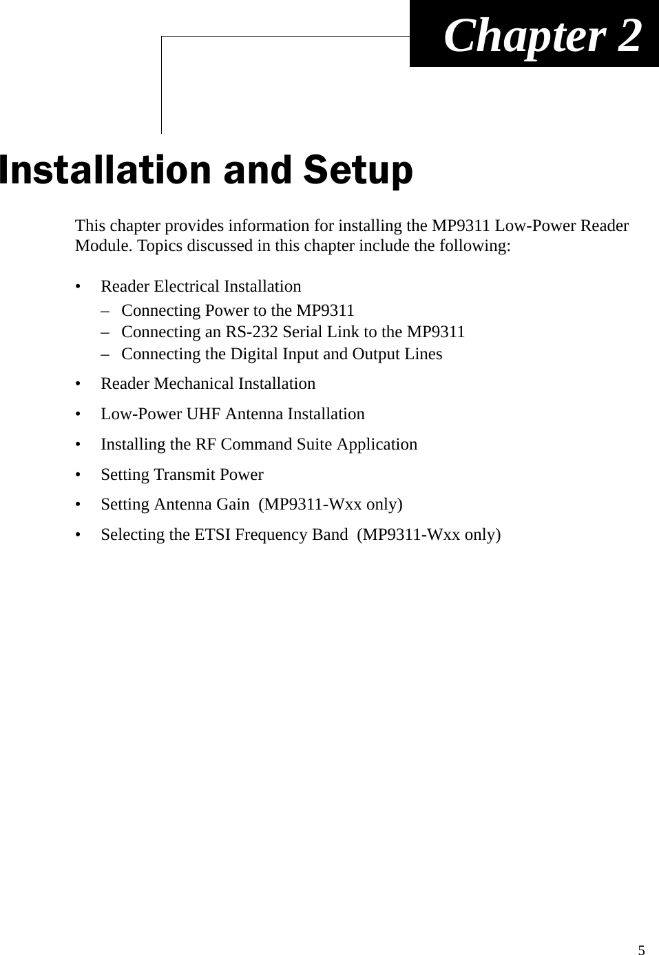 5 Chapter 2Installation and SetupThis chapter provides information for installing the MP9311 Low-Power Reader Module. Topics discussed in this chapter include the following:• Reader Electrical Installation– Connecting Power to the MP9311– Connecting an RS-232 Serial Link to the MP9311– Connecting the Digital Input and Output Lines• Reader Mechanical Installation• Low-Power UHF Antenna Installation• Installing the RF Command Suite Application• Setting Transmit Power• Setting Antenna Gain  (MP9311-Wxx only)• Selecting the ETSI Frequency Band  (MP9311-Wxx only)