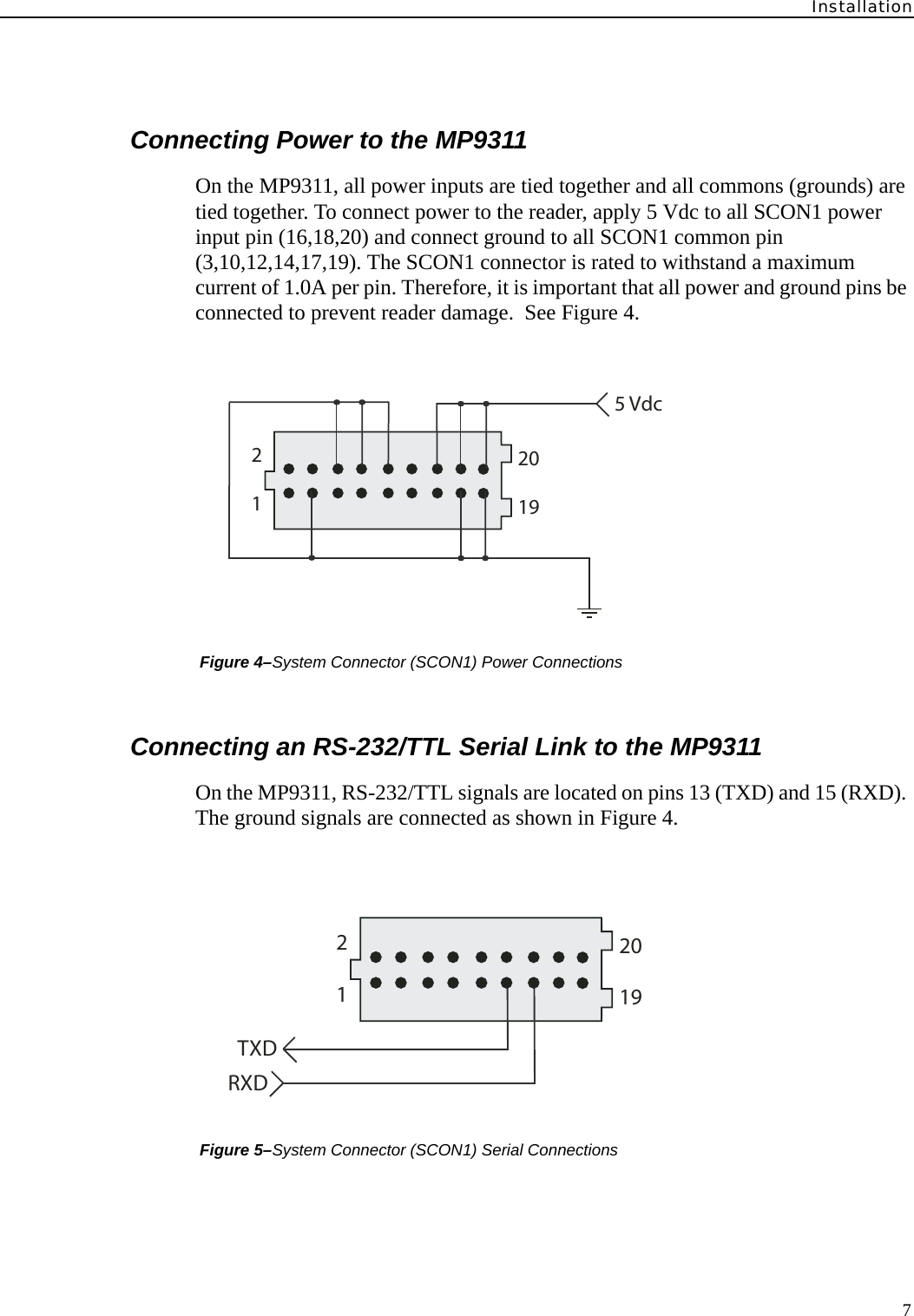 Installation7Connecting Power to the MP9311On the MP9311, all power inputs are tied together and all commons (grounds) are tied together. To connect power to the reader, apply 5 Vdc to all SCON1 power input pin (16,18,20) and connect ground to all SCON1 common pin (3,10,12,14,17,19). The SCON1 connector is rated to withstand a maximum current of 1.0A per pin. Therefore, it is important that all power and ground pins be connected to prevent reader damage.  See Figure 4. Figure 4–System Connector (SCON1) Power ConnectionsConnecting an RS-232/TTL Serial Link to the MP9311On the MP9311, RS-232/TTL signals are located on pins 13 (TXD) and 15 (RXD). The ground signals are connected as shown in Figure 4. Figure 5–System Connector (SCON1) Serial Connections125 Vdc1920TXDRXD121920