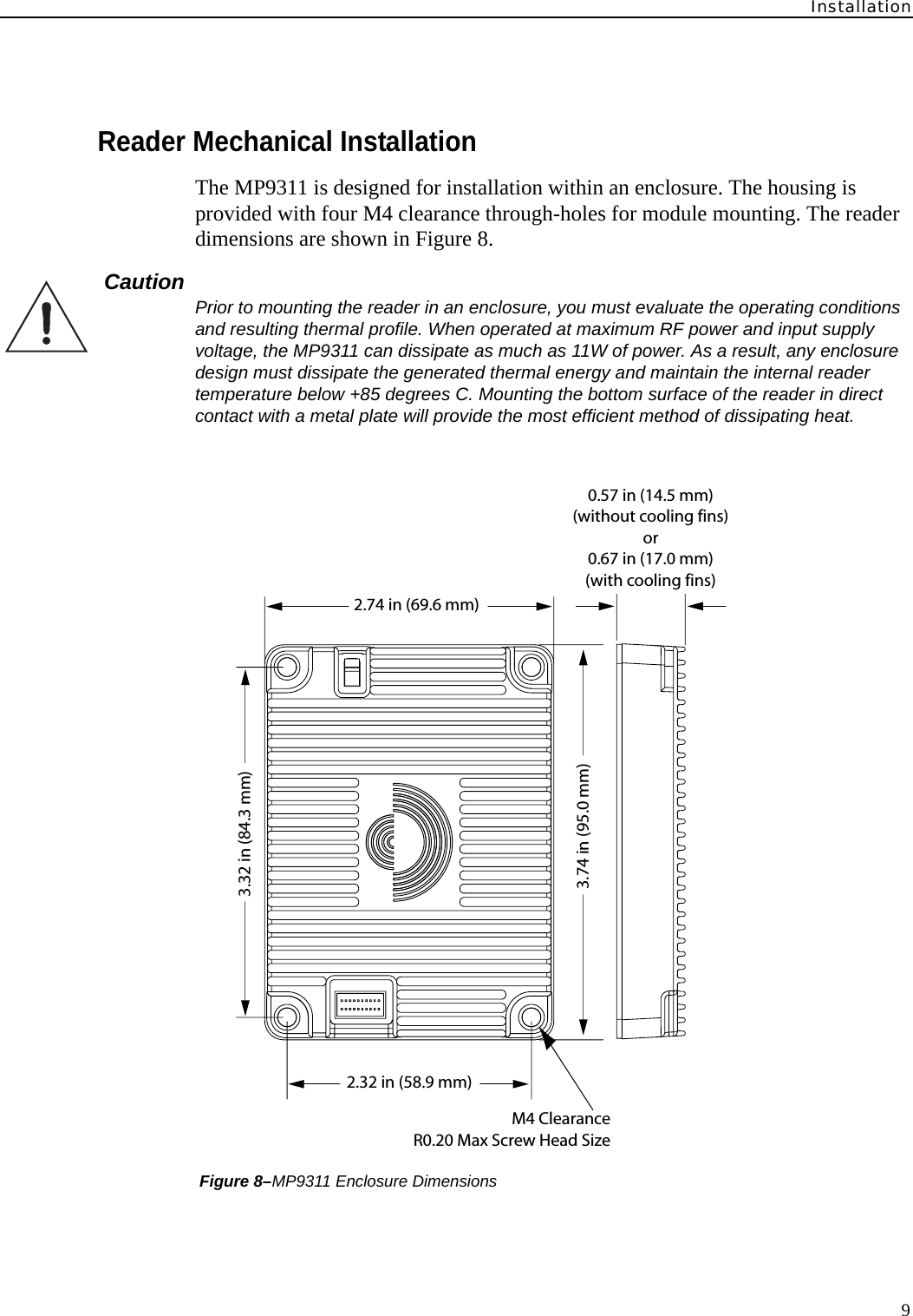 Installation9Reader Mechanical InstallationThe MP9311 is designed for installation within an enclosure. The housing is provided with four M4 clearance through-holes for module mounting. The reader dimensions are shown in Figure 8.Caution  Prior to mounting the reader in an enclosure, you must evaluate the operating conditions and resulting thermal profile. When operated at maximum RF power and input supply voltage, the MP9311 can dissipate as much as 11W of power. As a result, any enclosure design must dissipate the generated thermal energy and maintain the internal reader temperature below +85 degrees C. Mounting the bottom surface of the reader in direct contact with a metal plate will provide the most efficient method of dissipating heat. Figure 8–MP9311 Enclosure Dimensions3.32 in (84.3 mm)3.74 in (95.0 mm)0.57 in (14.5 mm)(without cooling fins)or0.67 in (17.0 mm)(with cooling fins)2.74 in (69.6 mm)2.32 in (58.9 mm)M4 ClearanceR0.20 Max Screw Head Size