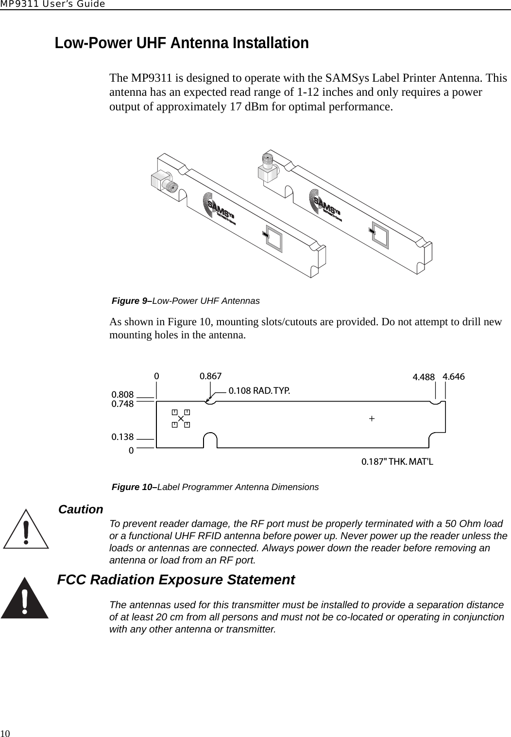 MP9311 User’s Guide10Low-Power UHF Antenna InstallationThe MP9311 is designed to operate with the SAMSys Label Printer Antenna. This antenna has an expected read range of 1-12 inches and only requires a power output of approximately 17 dBm for optimal performance. Figure 9–Low-Power UHF AntennasAs shown in Figure 10, mounting slots/cutouts are provided. Do not attempt to drill new mounting holes in the antenna. Figure 10–Label Programmer Antenna DimensionsCaution  To prevent reader damage, the RF port must be properly terminated with a 50 Ohm load or a functional UHF RFID antenna before power up. Never power up the reader unless the loads or antennas are connected. Always power down the reader before removing an antenna or load from an RF port.FCC Radiation Exposure StatementThe antennas used for this transmitter must be installed to provide a separation distance of at least 20 cm from all persons and must not be co-located or operating in conjunction with any other antenna or transmitter.0.8080.7480.13800.86700.108 RAD.TYP.4.488 4.6460.187&quot; THK. MAT&apos;L