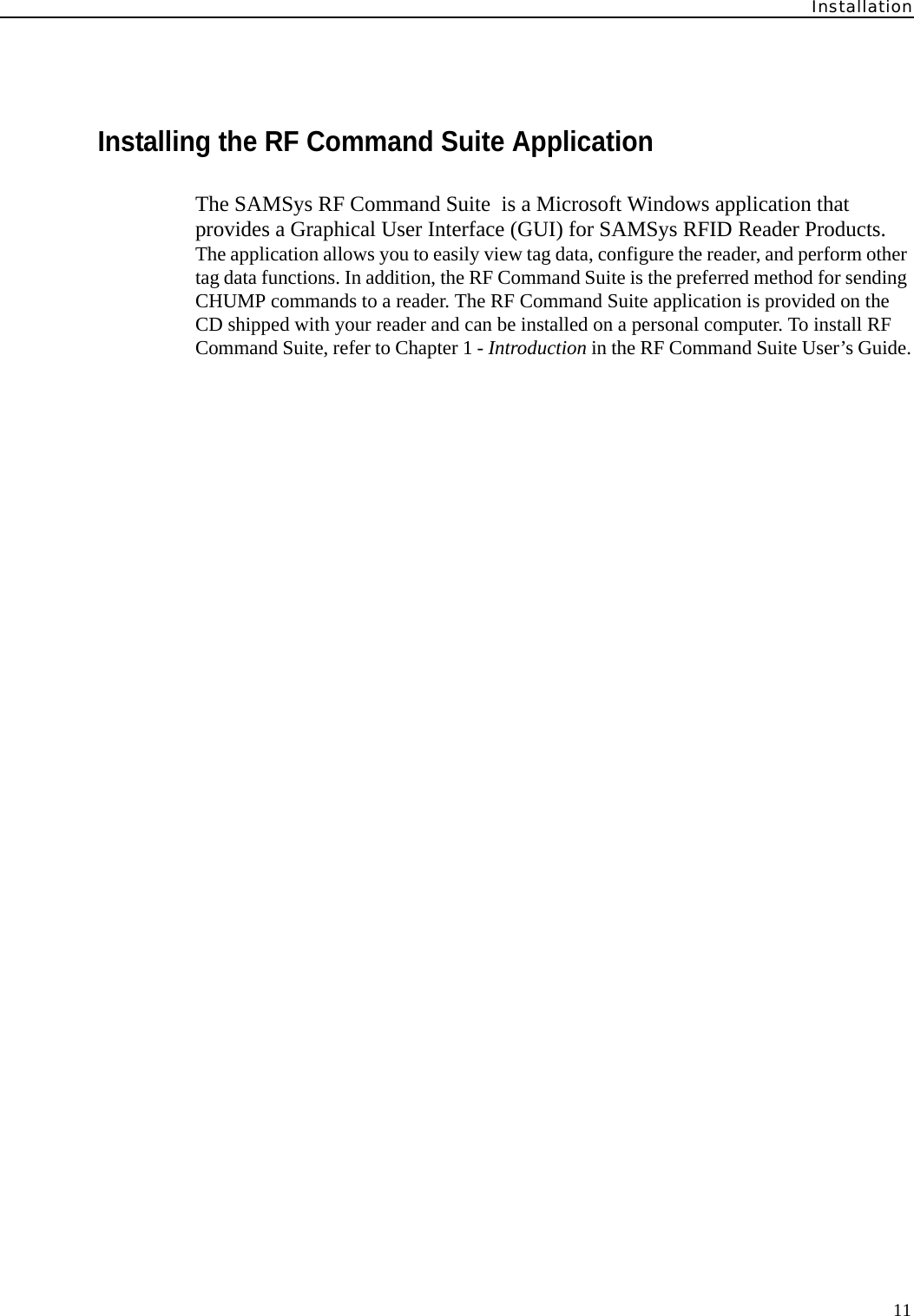 Installation11Installing the RF Command Suite ApplicationThe SAMSys RF Command Suite  is a Microsoft Windows application that provides a Graphical User Interface (GUI) for SAMSys RFID Reader Products. The application allows you to easily view tag data, configure the reader, and perform other tag data functions. In addition, the RF Command Suite is the preferred method for sending CHUMP commands to a reader. The RF Command Suite application is provided on the CD shipped with your reader and can be installed on a personal computer. To install RF Command Suite, refer to Chapter 1 - Introduction in the RF Command Suite User’s Guide.