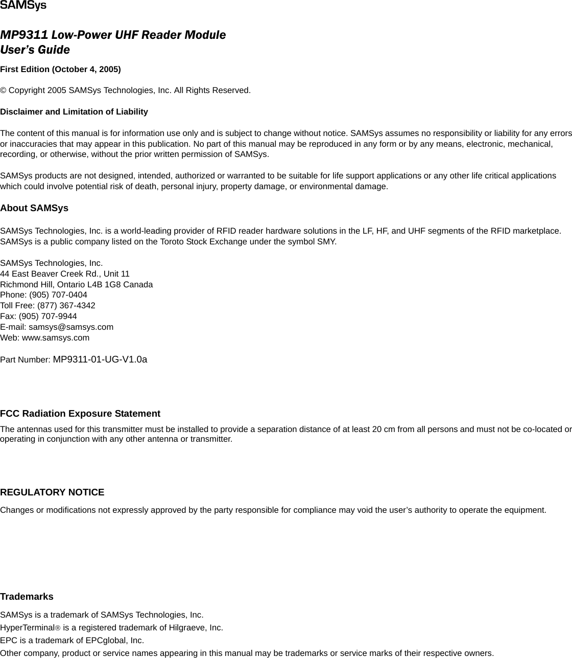 SAMSysMP9311 Low-Power UHF Reader ModuleUser’s GuideFirst Edition (October 4, 2005)© Copyright 2005 SAMSys Technologies, Inc. All Rights Reserved. Disclaimer and Limitation of LiabilityThe content of this manual is for information use only and is subject to change without notice. SAMSys assumes no responsibility or liability for any errors or inaccuracies that may appear in this publication. No part of this manual may be reproduced in any form or by any means, electronic, mechanical, recording, or otherwise, without the prior written permission of SAMSys.SAMSys products are not designed, intended, authorized or warranted to be suitable for life support applications or any other life critical applications which could involve potential risk of death, personal injury, property damage, or environmental damage.About SAMSysSAMSys Technologies, Inc. is a world-leading provider of RFID reader hardware solutions in the LF, HF, and UHF segments of the RFID marketplace.  SAMSys is a public company listed on the Toroto Stock Exchange under the symbol SMY.SAMSys Technologies, Inc.44 East Beaver Creek Rd., Unit 11Richmond Hill, Ontario L4B 1G8 CanadaPhone: (905) 707-0404Toll Free: (877) 367-4342Fax: (905) 707-9944E-mail: samsys@samsys.comWeb: www.samsys.comPart Number: MP9311-01-UG-V1.0aFCC Radiation Exposure StatementThe antennas used for this transmitter must be installed to provide a separation distance of at least 20 cm from all persons and must not be co-located or operating in conjunction with any other antenna or transmitter.REGULATORY NOTICEChanges or modifications not expressly approved by the party responsible for compliance may void the user’s authority to operate the equipment.TrademarksSAMSys is a trademark of SAMSys Technologies, Inc. HyperTerminal® is a registered trademark of Hilgraeve, Inc.EPC is a trademark of EPCglobal, Inc.Other company, product or service names appearing in this manual may be trademarks or service marks of their respective owners.