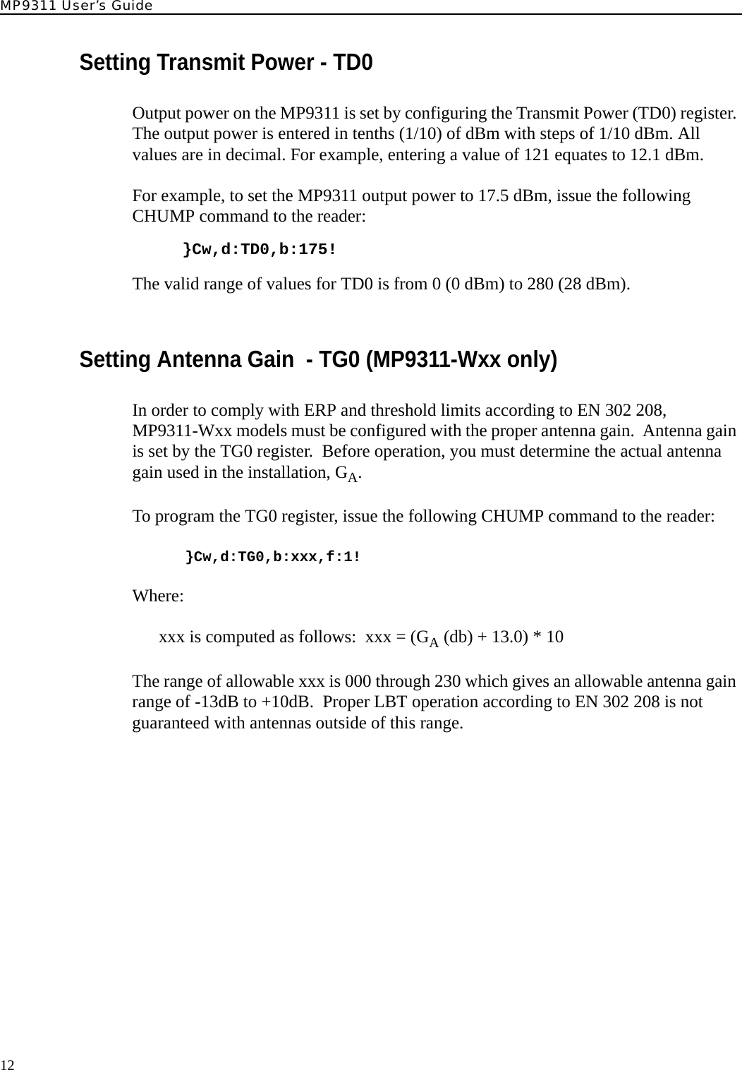 MP9311 User’s Guide12Setting Transmit Power - TD0Output power on the MP9311 is set by configuring the Transmit Power (TD0) register. The output power is entered in tenths (1/10) of dBm with steps of 1/10 dBm. All values are in decimal. For example, entering a value of 121 equates to 12.1 dBm.For example, to set the MP9311 output power to 17.5 dBm, issue the following CHUMP command to the reader:}Cw,d:TD0,b:175!The valid range of values for TD0 is from 0 (0 dBm) to 280 (28 dBm).Setting Antenna Gain  - TG0 (MP9311-Wxx only)In order to comply with ERP and threshold limits according to EN 302 208, MP9311-Wxx models must be configured with the proper antenna gain.  Antenna gain is set by the TG0 register.  Before operation, you must determine the actual antenna gain used in the installation, GA.To program the TG0 register, issue the following CHUMP command to the reader:}Cw,d:TG0,b:xxx,f:1! Where:xxx is computed as follows:  xxx = (GA (db) + 13.0) * 10 The range of allowable xxx is 000 through 230 which gives an allowable antenna gain range of -13dB to +10dB.  Proper LBT operation according to EN 302 208 is not guaranteed with antennas outside of this range.