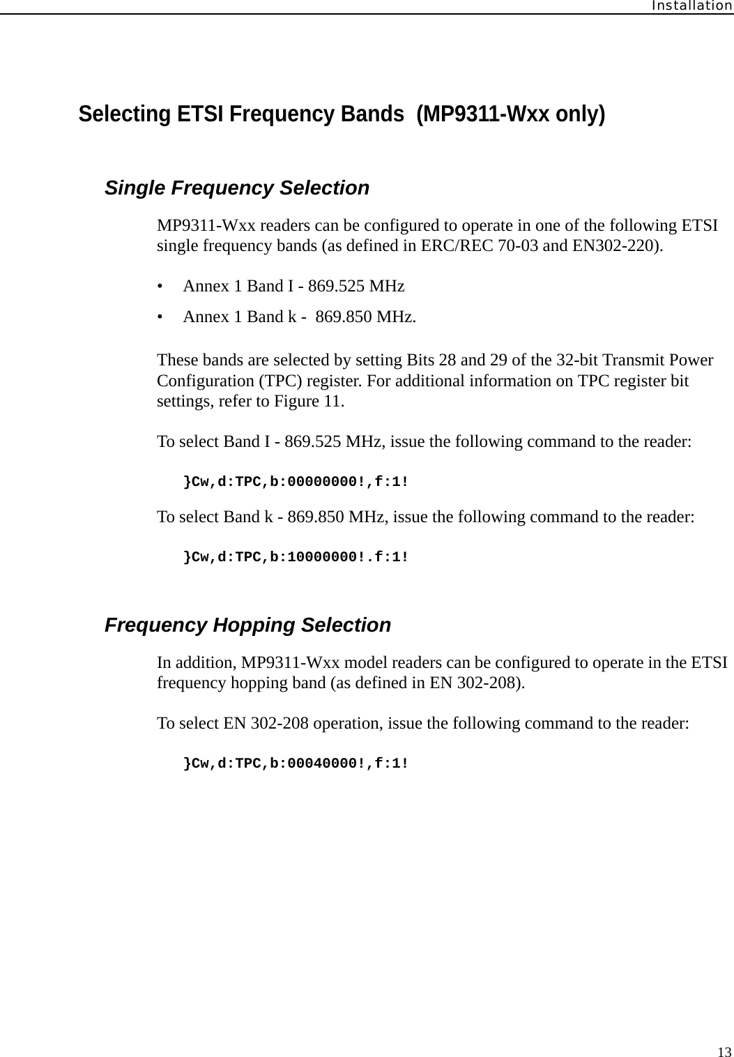 Installation13Selecting ETSI Frequency Bands  (MP9311-Wxx only)Single Frequency SelectionMP9311-Wxx readers can be configured to operate in one of the following ETSI single frequency bands (as defined in ERC/REC 70-03 and EN302-220).• Annex 1 Band I - 869.525 MHz• Annex 1 Band k -  869.850 MHz.These bands are selected by setting Bits 28 and 29 of the 32-bit Transmit Power Configuration (TPC) register. For additional information on TPC register bit settings, refer to Figure 11.To select Band I - 869.525 MHz, issue the following command to the reader:}Cw,d:TPC,b:00000000!,f:1!To select Band k - 869.850 MHz, issue the following command to the reader:}Cw,d:TPC,b:10000000!.f:1!Frequency Hopping SelectionIn addition, MP9311-Wxx model readers can be configured to operate in the ETSI frequency hopping band (as defined in EN 302-208).To select EN 302-208 operation, issue the following command to the reader:}Cw,d:TPC,b:00040000!,f:1!