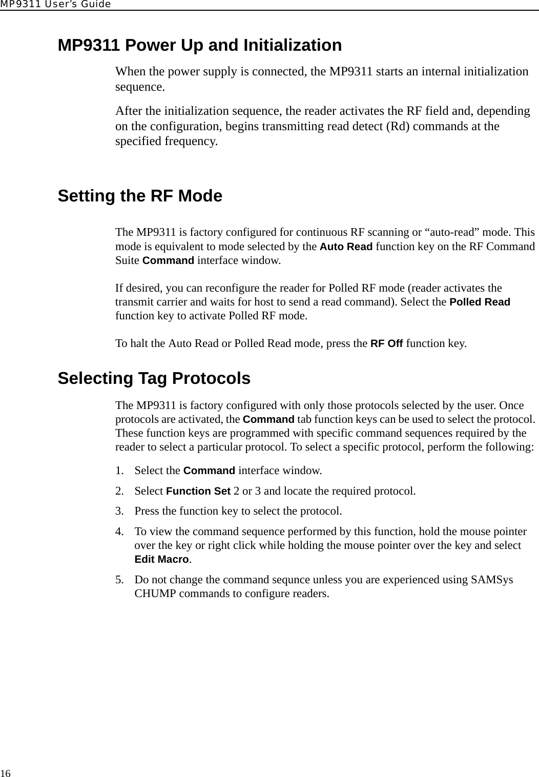 MP9311 User’s Guide16MP9311 Power Up and InitializationWhen the power supply is connected, the MP9311 starts an internal initialization sequence.After the initialization sequence, the reader activates the RF field and, depending on the configuration, begins transmitting read detect (Rd) commands at the specified frequency.Setting the RF ModeThe MP9311 is factory configured for continuous RF scanning or “auto-read” mode. This mode is equivalent to mode selected by the Auto Read function key on the RF Command Suite Command interface window. If desired, you can reconfigure the reader for Polled RF mode (reader activates the transmit carrier and waits for host to send a read command). Select the Polled Read function key to activate Polled RF mode.To halt the Auto Read or Polled Read mode, press the RF Off function key.Selecting Tag ProtocolsThe MP9311 is factory configured with only those protocols selected by the user. Once protocols are activated, the Command tab function keys can be used to select the protocol. These function keys are programmed with specific command sequences required by the reader to select a particular protocol. To select a specific protocol, perform the following:1. Select the Command interface window.2. Select Function Set 2 or 3 and locate the required protocol.3. Press the function key to select the protocol.4. To view the command sequence performed by this function, hold the mouse pointer over the key or right click while holding the mouse pointer over the key and select Edit Macro.5. Do not change the command sequnce unless you are experienced using SAMSys CHUMP commands to configure readers.