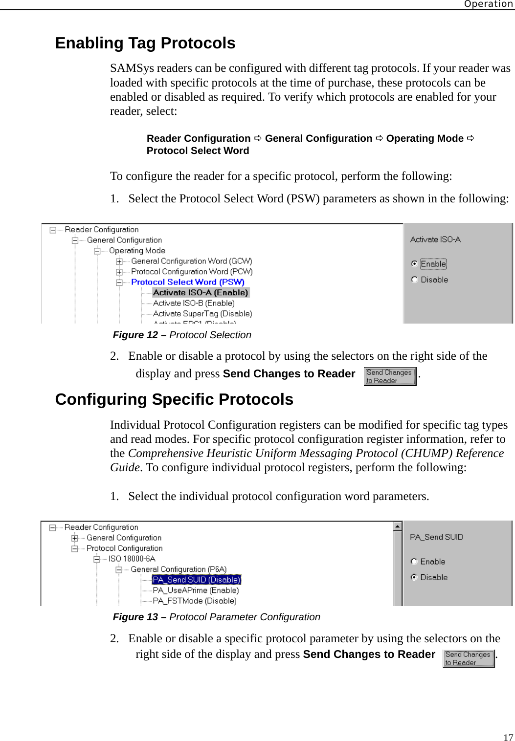 Operation17Enabling Tag ProtocolsSAMSys readers can be configured with different tag protocols. If your reader was loaded with specific protocols at the time of purchase, these protocols can be enabled or disabled as required. To verify which protocols are enabled for your reader, select:Reader Configuration D General Configuration D Operating Mode D  Protocol Select WordTo configure the reader for a specific protocol, perform the following:1. Select the Protocol Select Word (PSW) parameters as shown in the following: Figure 12 – Protocol Selection2. Enable or disable a protocol by using the selectors on the right side of the display and press Send Changes to Reader   .Configuring Specific ProtocolsIndividual Protocol Configuration registers can be modified for specific tag types and read modes. For specific protocol configuration register information, refer to the Comprehensive Heuristic Uniform Messaging Protocol (CHUMP) Reference Guide. To configure individual protocol registers, perform the following:1. Select the individual protocol configuration word parameters. Figure 13 – Protocol Parameter Configuration2. Enable or disable a specific protocol parameter by using the selectors on the right side of the display and press Send Changes to Reader   .