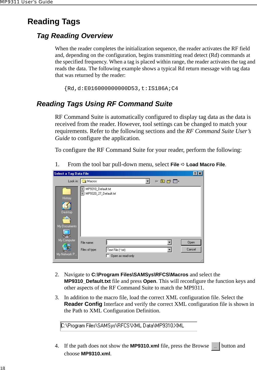 MP9311 User’s Guide18Reading TagsTag Reading OverviewWhen the reader completes the initialization sequence, the reader activates the RF field and, depending on the configuration, begins transmitting read detect (Rd) commands at the specified frequency. When a tag is placed within range, the reader activates the tag and reads the data. The following example shows a typical Rd return message with tag data that was returned by the reader:{Rd,d:E016000000000D53,t:IS186A;C4Reading Tags Using RF Command SuiteRF Command Suite is automatically configured to display tag data as the data is received from the reader. However, tool settings can be changed to match your requirements. Refer to the following sections and the RF Command Suite User’s Guide to configure the application.To configure the RF Command Suite for your reader, perform the following:1. From the tool bar pull-down menu, select File D Load Macro File.2. Navigate to C:\Program Files\SAMSys\RFCS\Macros and select the MP9310_Default.txt file and press Open. This will reconfigure the function keys and other aspects of the RF Command Suite to match the MP9311.3. In addition to the macro file, load the correct XML configuration file. Select the Reader Config Interface and verify the correct XML configuration file is shown in the Path to XML Configuration Definition.4. If the path does not show the MP9310.xml file, press the Browse   button and choose MP9310.xml. 