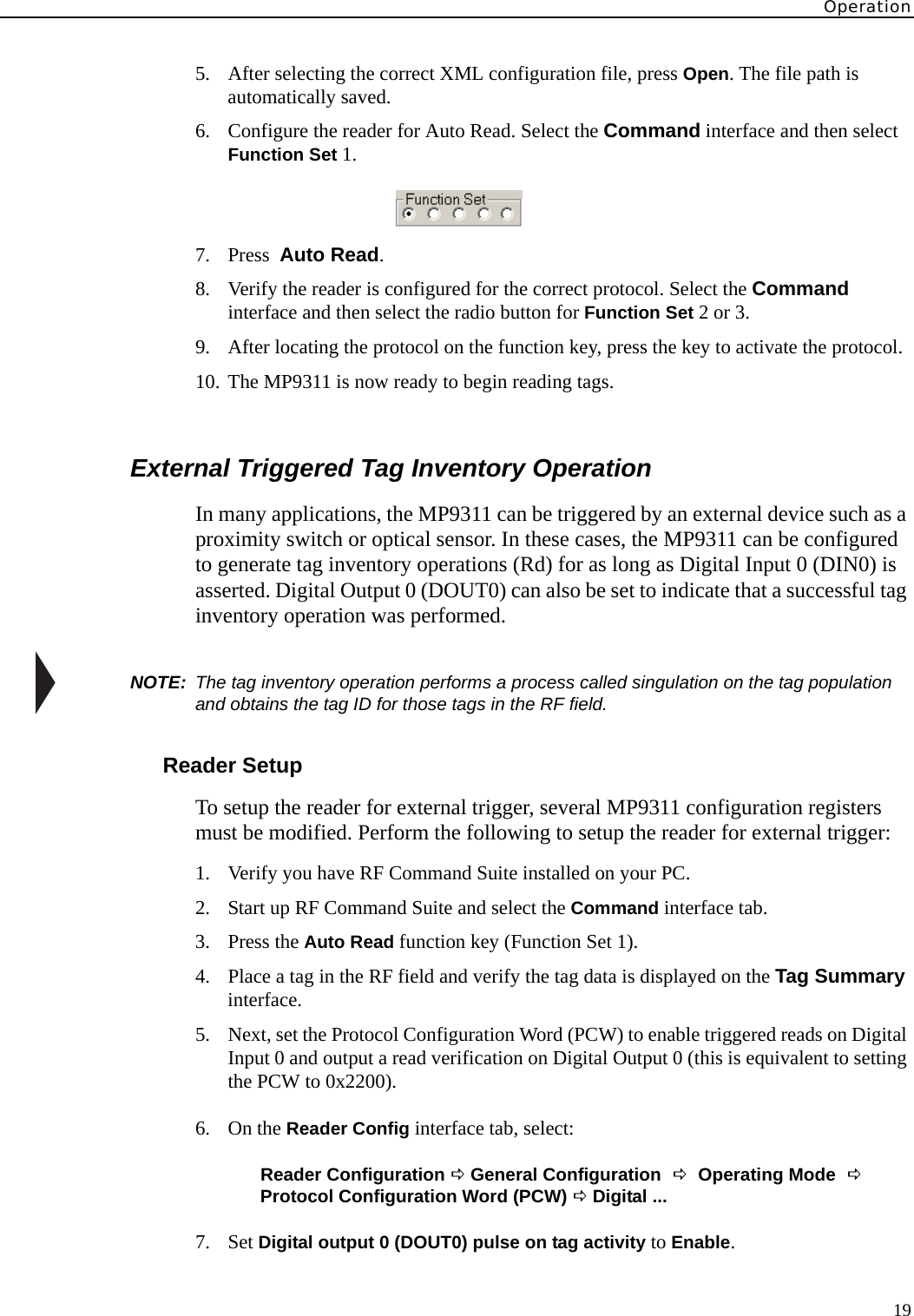 Operation195. After selecting the correct XML configuration file, press Open. The file path is automatically saved.6. Configure the reader for Auto Read. Select the Command interface and then select Function Set 1. 7. Press  Auto Read.8. Verify the reader is configured for the correct protocol. Select the Command interface and then select the radio button for Function Set 2 or 3.9. After locating the protocol on the function key, press the key to activate the protocol.10. The MP9311 is now ready to begin reading tags.External Triggered Tag Inventory OperationIn many applications, the MP9311 can be triggered by an external device such as a proximity switch or optical sensor. In these cases, the MP9311 can be configured to generate tag inventory operations (Rd) for as long as Digital Input 0 (DIN0) is asserted. Digital Output 0 (DOUT0) can also be set to indicate that a successful tag inventory operation was performed.NOTE:  The tag inventory operation performs a process called singulation on the tag population and obtains the tag ID for those tags in the RF field.Reader SetupTo setup the reader for external trigger, several MP9311 configuration registers must be modified. Perform the following to setup the reader for external trigger:1. Verify you have RF Command Suite installed on your PC.2. Start up RF Command Suite and select the Command interface tab.3. Press the Auto Read function key (Function Set 1).4. Place a tag in the RF field and verify the tag data is displayed on the Tag Summary interface.5. Next, set the Protocol Configuration Word (PCW) to enable triggered reads on Digital Input 0 and output a read verification on Digital Output 0 (this is equivalent to setting the PCW to 0x2200).6. On the Reader Config interface tab, select:Reader Configuration D General Configuration D Operating Mode D Protocol Configuration Word (PCW) D Digital ...7. Set Digital output 0 (DOUT0) pulse on tag activity to Enable.