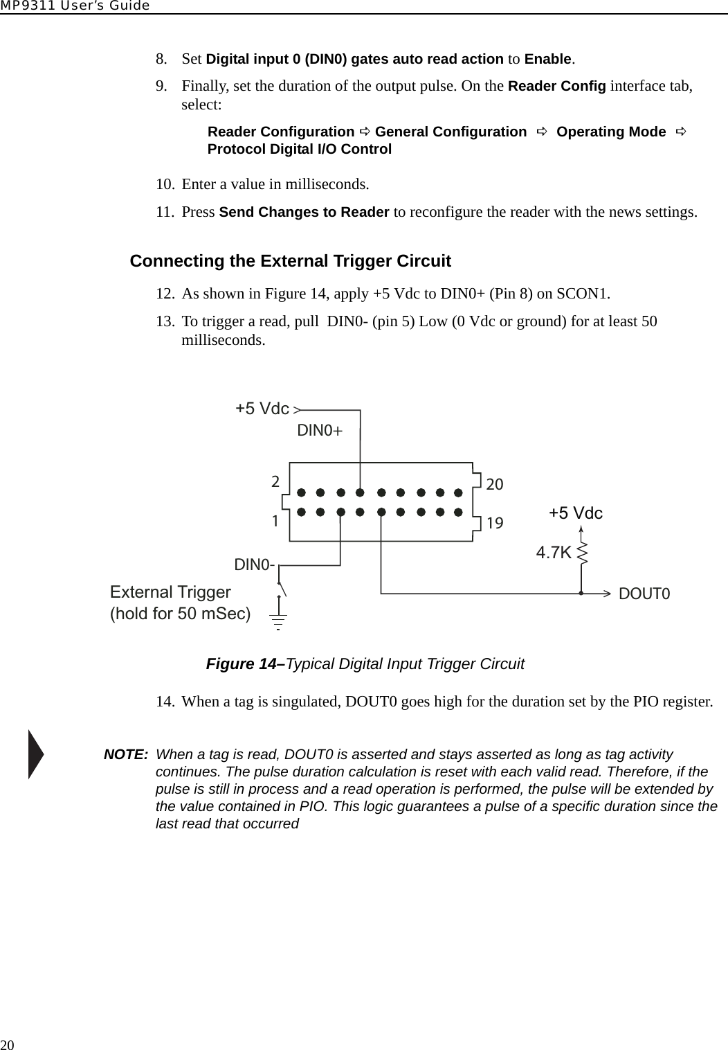 MP9311 User’s Guide208. Set Digital input 0 (DIN0) gates auto read action to Enable.9. Finally, set the duration of the output pulse. On the Reader Config interface tab, select:Reader Configuration D General Configuration D Operating Mode D Protocol Digital I/O Control10. Enter a value in milliseconds.11. Press Send Changes to Reader to reconfigure the reader with the news settings.Connecting the External Trigger Circuit12. As shown in Figure 14, apply +5 Vdc to DIN0+ (Pin 8) on SCON1.13. To trigger a read, pull  DIN0- (pin 5) Low (0 Vdc or ground) for at least 50 milliseconds. Figure 14–Typical Digital Input Trigger Circuit14. When a tag is singulated, DOUT0 goes high for the duration set by the PIO register.NOTE:  When a tag is read, DOUT0 is asserted and stays asserted as long as tag activity continues. The pulse duration calculation is reset with each valid read. Therefore, if the pulse is still in process and a read operation is performed, the pulse will be extended by the value contained in PIO. This logic guarantees a pulse of a specific duration since the last read that occurred+5 VdcExternal Trigger(hold for 50 mSec)4.7K+5 VdcDIN0-DIN0+DOUT0121920