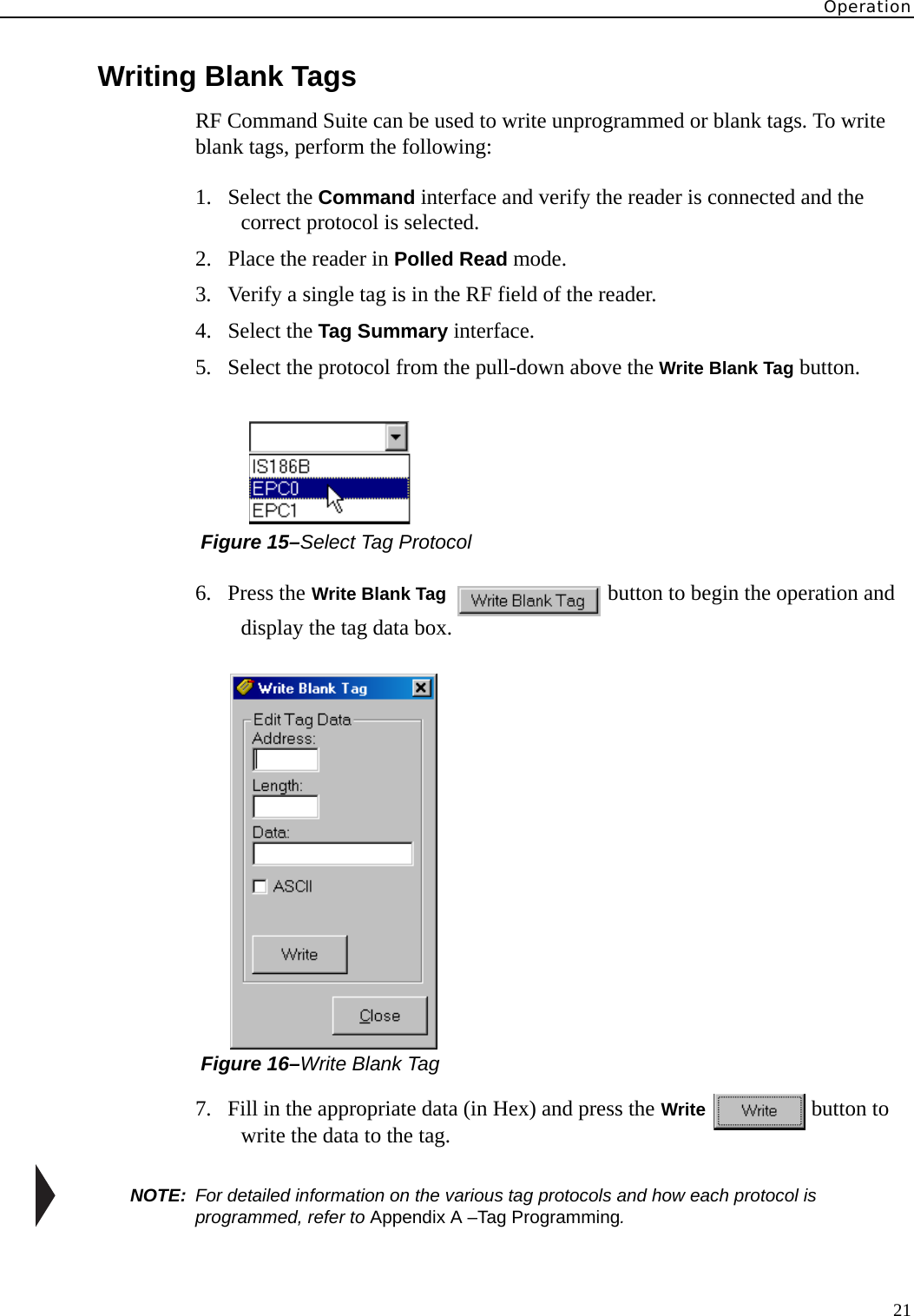 Operation21Writing Blank TagsRF Command Suite can be used to write unprogrammed or blank tags. To write blank tags, perform the following:1. Select the Command interface and verify the reader is connected and the correct protocol is selected.2. Place the reader in Polled Read mode.3. Verify a single tag is in the RF field of the reader.4. Select the Tag Summary interface.5. Select the protocol from the pull-down above the Write Blank Tag button. Figure 15–Select Tag Protocol6. Press the Write Blank Tag  button to begin the operation and display the tag data box. Figure 16–Write Blank Tag7. Fill in the appropriate data (in Hex) and press the Write  button to write the data to the tag.NOTE:  For detailed information on the various tag protocols and how each protocol is programmed, refer to Appendix A –Tag Programming.