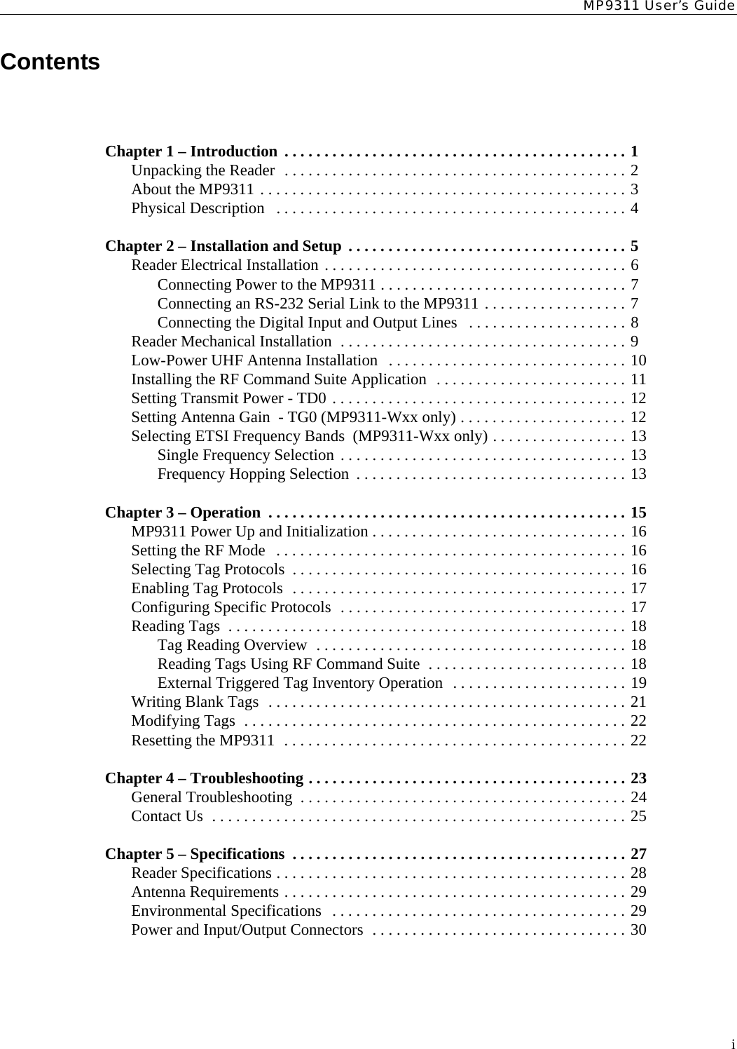 MP9311 User’s GuideiContentsChapter 1 – Introduction  . . . . . . . . . . . . . . . . . . . . . . . . . . . . . . . . . . . . . . . . . . . 1Unpacking the Reader  . . . . . . . . . . . . . . . . . . . . . . . . . . . . . . . . . . . . . . . . . . . 2About the MP9311 . . . . . . . . . . . . . . . . . . . . . . . . . . . . . . . . . . . . . . . . . . . . . . 3Physical Description   . . . . . . . . . . . . . . . . . . . . . . . . . . . . . . . . . . . . . . . . . . . . 4Chapter 2 – Installation and Setup  . . . . . . . . . . . . . . . . . . . . . . . . . . . . . . . . . . . 5Reader Electrical Installation . . . . . . . . . . . . . . . . . . . . . . . . . . . . . . . . . . . . . . 6Connecting Power to the MP9311 . . . . . . . . . . . . . . . . . . . . . . . . . . . . . . . 7Connecting an RS-232 Serial Link to the MP9311 . . . . . . . . . . . . . . . . . . 7Connecting the Digital Input and Output Lines   . . . . . . . . . . . . . . . . . . . . 8Reader Mechanical Installation  . . . . . . . . . . . . . . . . . . . . . . . . . . . . . . . . . . . . 9Low-Power UHF Antenna Installation   . . . . . . . . . . . . . . . . . . . . . . . . . . . . . . 10Installing the RF Command Suite Application  . . . . . . . . . . . . . . . . . . . . . . . . 11Setting Transmit Power - TD0 . . . . . . . . . . . . . . . . . . . . . . . . . . . . . . . . . . . . . 12Setting Antenna Gain  - TG0 (MP9311-Wxx only) . . . . . . . . . . . . . . . . . . . . . 12Selecting ETSI Frequency Bands  (MP9311-Wxx only) . . . . . . . . . . . . . . . . . 13Single Frequency Selection . . . . . . . . . . . . . . . . . . . . . . . . . . . . . . . . . . . . 13Frequency Hopping Selection  . . . . . . . . . . . . . . . . . . . . . . . . . . . . . . . . . . 13Chapter 3 – Operation  . . . . . . . . . . . . . . . . . . . . . . . . . . . . . . . . . . . . . . . . . . . . . 15MP9311 Power Up and Initialization . . . . . . . . . . . . . . . . . . . . . . . . . . . . . . . . 16Setting the RF Mode   . . . . . . . . . . . . . . . . . . . . . . . . . . . . . . . . . . . . . . . . . . . . 16Selecting Tag Protocols  . . . . . . . . . . . . . . . . . . . . . . . . . . . . . . . . . . . . . . . . . . 16Enabling Tag Protocols  . . . . . . . . . . . . . . . . . . . . . . . . . . . . . . . . . . . . . . . . . . 17Configuring Specific Protocols  . . . . . . . . . . . . . . . . . . . . . . . . . . . . . . . . . . . . 17Reading Tags  . . . . . . . . . . . . . . . . . . . . . . . . . . . . . . . . . . . . . . . . . . . . . . . . . . 18Tag Reading Overview  . . . . . . . . . . . . . . . . . . . . . . . . . . . . . . . . . . . . . . . 18Reading Tags Using RF Command Suite  . . . . . . . . . . . . . . . . . . . . . . . . . 18External Triggered Tag Inventory Operation  . . . . . . . . . . . . . . . . . . . . . . 19Writing Blank Tags  . . . . . . . . . . . . . . . . . . . . . . . . . . . . . . . . . . . . . . . . . . . . . 21Modifying Tags  . . . . . . . . . . . . . . . . . . . . . . . . . . . . . . . . . . . . . . . . . . . . . . . . 22Resetting the MP9311  . . . . . . . . . . . . . . . . . . . . . . . . . . . . . . . . . . . . . . . . . . . 22Chapter 4 – Troubleshooting . . . . . . . . . . . . . . . . . . . . . . . . . . . . . . . . . . . . . . . . 23General Troubleshooting  . . . . . . . . . . . . . . . . . . . . . . . . . . . . . . . . . . . . . . . . . 24Contact Us  . . . . . . . . . . . . . . . . . . . . . . . . . . . . . . . . . . . . . . . . . . . . . . . . . . . . 25Chapter 5 – Specifications  . . . . . . . . . . . . . . . . . . . . . . . . . . . . . . . . . . . . . . . . . . 27Reader Specifications . . . . . . . . . . . . . . . . . . . . . . . . . . . . . . . . . . . . . . . . . . . . 28Antenna Requirements . . . . . . . . . . . . . . . . . . . . . . . . . . . . . . . . . . . . . . . . . . . 29Environmental Specifications   . . . . . . . . . . . . . . . . . . . . . . . . . . . . . . . . . . . . . 29Power and Input/Output Connectors  . . . . . . . . . . . . . . . . . . . . . . . . . . . . . . . . 30