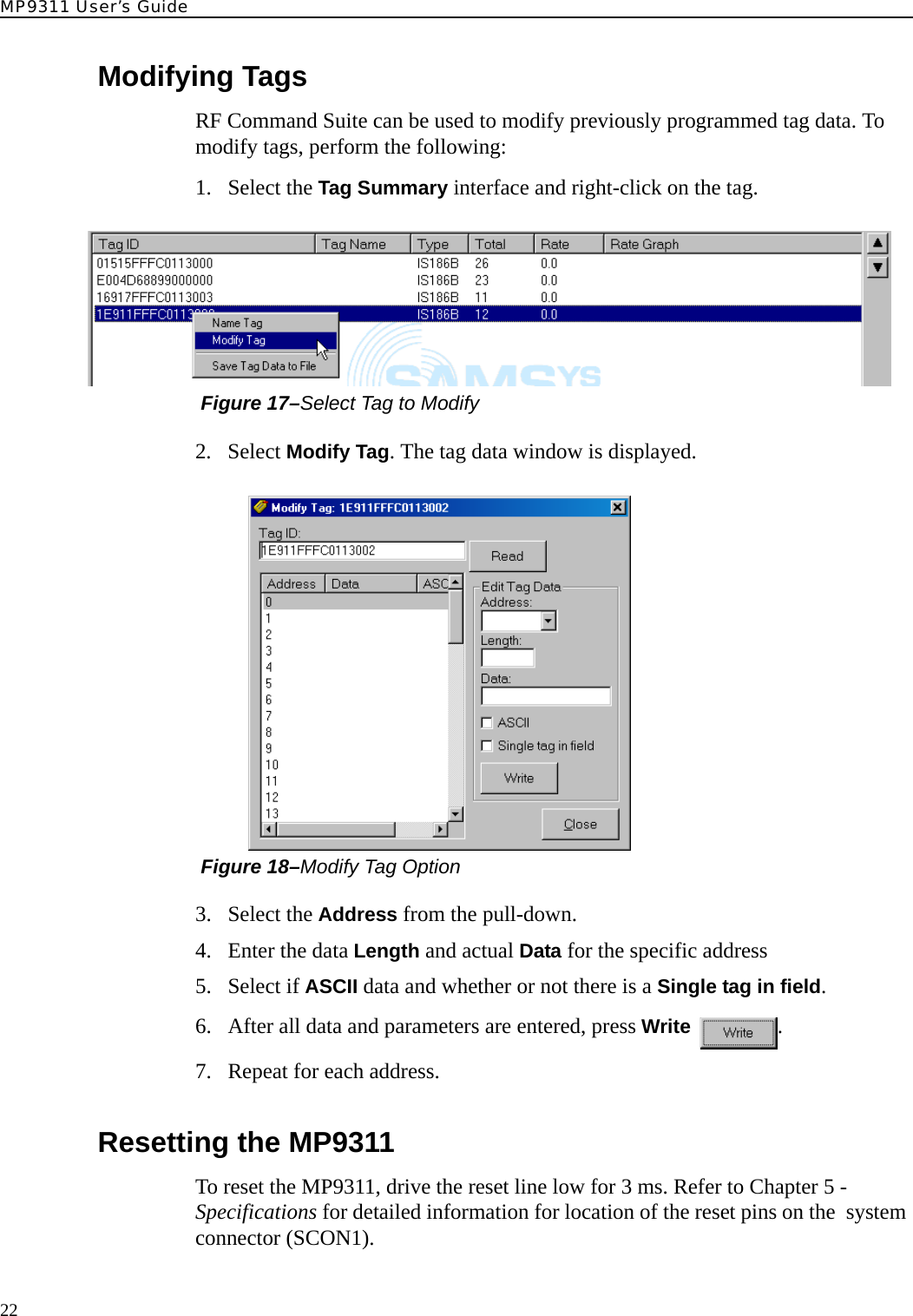 MP9311 User’s Guide22Modifying TagsRF Command Suite can be used to modify previously programmed tag data. To modify tags, perform the following:1. Select the Tag Summary interface and right-click on the tag. Figure 17–Select Tag to Modify2. Select Modify Tag. The tag data window is displayed. Figure 18–Modify Tag Option3. Select the Address from the pull-down.4. Enter the data Length and actual Data for the specific address5. Select if ASCII data and whether or not there is a Single tag in field.6. After all data and parameters are entered, press Write .7. Repeat for each address.Resetting the MP9311To reset the MP9311, drive the reset line low for 3 ms. Refer to Chapter 5 - Specifications for detailed information for location of the reset pins on the  system connector (SCON1).