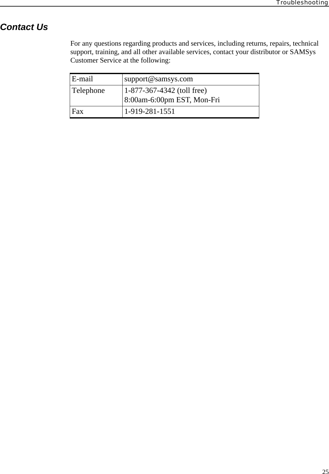 Troubleshooting25Contact UsFor any questions regarding products and services, including returns, repairs, technical support, training, and all other available services, contact your distributor or SAMSys Customer Service at the following:E-mail support@samsys.comTelephone 1-877-367-4342 (toll free)8:00am-6:00pm EST, Mon-FriFax 1-919-281-1551