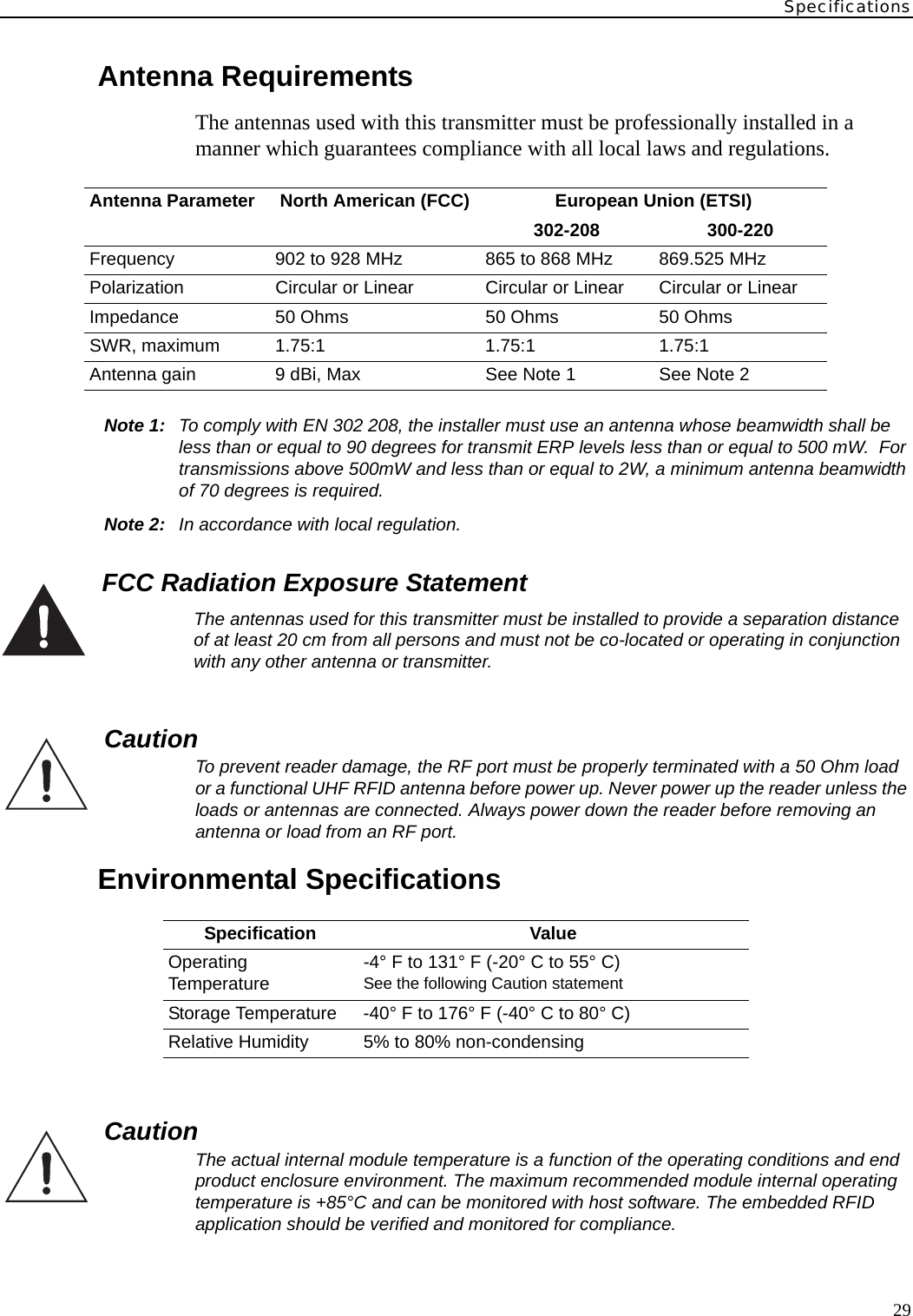 Specifications29Antenna RequirementsThe antennas used with this transmitter must be professionally installed in a manner which guarantees compliance with all local laws and regulations. Note 1:  To comply with EN 302 208, the installer must use an antenna whose beamwidth shall be less than or equal to 90 degrees for transmit ERP levels less than or equal to 500 mW.  For transmissions above 500mW and less than or equal to 2W, a minimum antenna beamwidth of 70 degrees is required.Note 2:  In accordance with local regulation.FCC Radiation Exposure StatementThe antennas used for this transmitter must be installed to provide a separation distance of at least 20 cm from all persons and must not be co-located or operating in conjunction with any other antenna or transmitter.CautionTo prevent reader damage, the RF port must be properly terminated with a 50 Ohm load or a functional UHF RFID antenna before power up. Never power up the reader unless the loads or antennas are connected. Always power down the reader before removing an antenna or load from an RF port.Environmental SpecificationsCautionThe actual internal module temperature is a function of the operating conditions and end product enclosure environment. The maximum recommended module internal operating temperature is +85°C and can be monitored with host software. The embedded RFID application should be verified and monitored for compliance.Antenna Parameter North American (FCC) European Union (ETSI)302-208 300-220Frequency 902 to 928 MHz 865 to 868 MHz 869.525 MHzPolarization Circular or Linear Circular or Linear Circular or LinearImpedance 50 Ohms 50 Ohms 50 OhmsSWR, maximum 1.75:1 1.75:1 1.75:1Antenna gain 9 dBi, Max See Note 1 See Note 2Specification ValueOperating Temperature -4° F to 131° F (-20° C to 55° C) See the following Caution statementStorage Temperature -40° F to 176° F (-40° C to 80° C)Relative Humidity 5% to 80% non-condensing