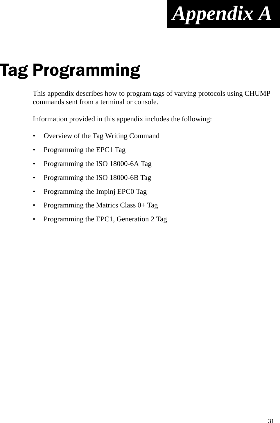 31 Appendix ATag ProgrammingThis appendix describes how to program tags of varying protocols using CHUMP commands sent from a terminal or console. Information provided in this appendix includes the following:• Overview of the Tag Writing Command• Programming the EPC1 Tag• Programming the ISO 18000-6A Tag• Programming the ISO 18000-6B Tag• Programming the Impinj EPC0 Tag• Programming the Matrics Class 0+ Tag• Programming the EPC1, Generation 2 Tag