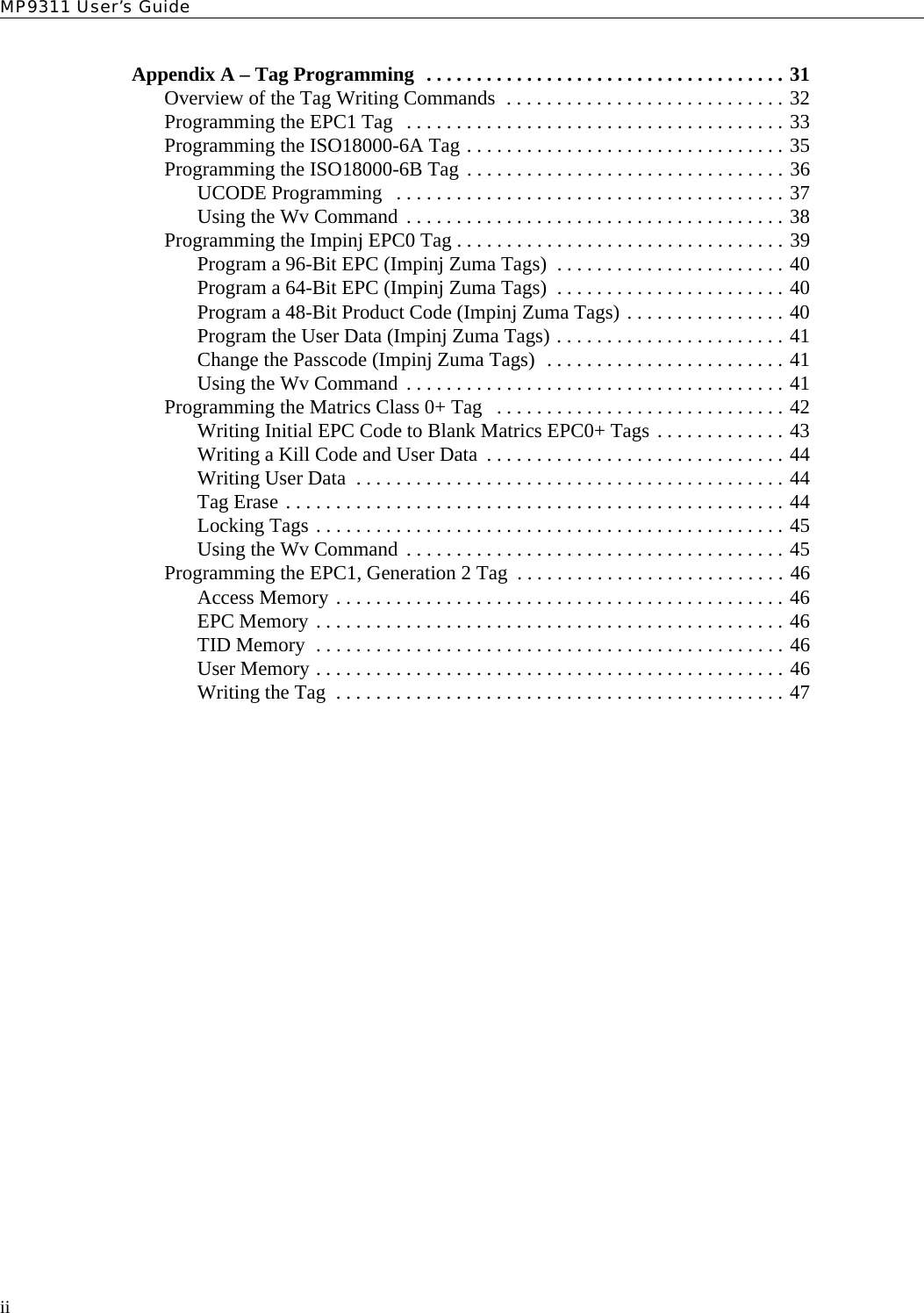 MP9311 User’s GuideiiAppendix A – Tag Programming  . . . . . . . . . . . . . . . . . . . . . . . . . . . . . . . . . . . . 31Overview of the Tag Writing Commands  . . . . . . . . . . . . . . . . . . . . . . . . . . . . 32Programming the EPC1 Tag   . . . . . . . . . . . . . . . . . . . . . . . . . . . . . . . . . . . . . . 33Programming the ISO18000-6A Tag . . . . . . . . . . . . . . . . . . . . . . . . . . . . . . . . 35Programming the ISO18000-6B Tag . . . . . . . . . . . . . . . . . . . . . . . . . . . . . . . . 36UCODE Programming   . . . . . . . . . . . . . . . . . . . . . . . . . . . . . . . . . . . . . . . 37Using the Wv Command  . . . . . . . . . . . . . . . . . . . . . . . . . . . . . . . . . . . . . . 38Programming the Impinj EPC0 Tag . . . . . . . . . . . . . . . . . . . . . . . . . . . . . . . . . 39Program a 96-Bit EPC (Impinj Zuma Tags)  . . . . . . . . . . . . . . . . . . . . . . . 40Program a 64-Bit EPC (Impinj Zuma Tags)  . . . . . . . . . . . . . . . . . . . . . . . 40Program a 48-Bit Product Code (Impinj Zuma Tags) . . . . . . . . . . . . . . . . 40Program the User Data (Impinj Zuma Tags) . . . . . . . . . . . . . . . . . . . . . . . 41Change the Passcode (Impinj Zuma Tags)  . . . . . . . . . . . . . . . . . . . . . . . . 41Using the Wv Command  . . . . . . . . . . . . . . . . . . . . . . . . . . . . . . . . . . . . . . 41Programming the Matrics Class 0+ Tag   . . . . . . . . . . . . . . . . . . . . . . . . . . . . . 42Writing Initial EPC Code to Blank Matrics EPC0+ Tags . . . . . . . . . . . . . 43Writing a Kill Code and User Data  . . . . . . . . . . . . . . . . . . . . . . . . . . . . . . 44Writing User Data  . . . . . . . . . . . . . . . . . . . . . . . . . . . . . . . . . . . . . . . . . . . 44Tag Erase . . . . . . . . . . . . . . . . . . . . . . . . . . . . . . . . . . . . . . . . . . . . . . . . . . 44Locking Tags . . . . . . . . . . . . . . . . . . . . . . . . . . . . . . . . . . . . . . . . . . . . . . . 45Using the Wv Command  . . . . . . . . . . . . . . . . . . . . . . . . . . . . . . . . . . . . . . 45Programming the EPC1, Generation 2 Tag  . . . . . . . . . . . . . . . . . . . . . . . . . . . 46Access Memory . . . . . . . . . . . . . . . . . . . . . . . . . . . . . . . . . . . . . . . . . . . . . 46EPC Memory . . . . . . . . . . . . . . . . . . . . . . . . . . . . . . . . . . . . . . . . . . . . . . . 46TID Memory  . . . . . . . . . . . . . . . . . . . . . . . . . . . . . . . . . . . . . . . . . . . . . . . 46User Memory . . . . . . . . . . . . . . . . . . . . . . . . . . . . . . . . . . . . . . . . . . . . . . . 46Writing the Tag  . . . . . . . . . . . . . . . . . . . . . . . . . . . . . . . . . . . . . . . . . . . . . 47