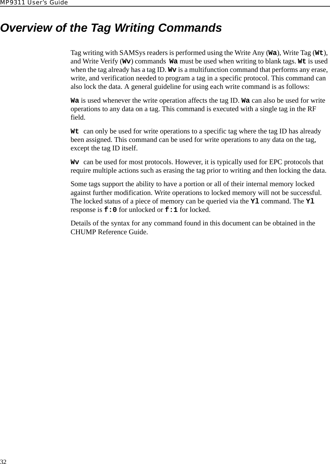 MP9311 User’s Guide32Overview of the Tag Writing CommandsTag writing with SAMSys readers is performed using the Write Any (Wa), Write Tag (Wt), and Write Verify (Wv) commands  Wa must be used when writing to blank tags. Wt is used when the tag already has a tag ID. Wv is a multifunction command that performs any erase, write, and verification needed to program a tag in a specific protocol. This command can also lock the data. A general guideline for using each write command is as follows:Wa is used whenever the write operation affects the tag ID. Wa can also be used for write operations to any data on a tag. This command is executed with a single tag in the RF field.Wt can only be used for write operations to a specific tag where the tag ID has already been assigned. This command can be used for write operations to any data on the tag, except the tag ID itself.Wv can be used for most protocols. However, it is typically used for EPC protocols that require multiple actions such as erasing the tag prior to writing and then locking the data.Some tags support the ability to have a portion or all of their internal memory locked against further modification. Write operations to locked memory will not be successful. The locked status of a piece of memory can be queried via the Yl command. The Yl response is f:0 for unlocked or f:1 for locked.Details of the syntax for any command found in this document can be obtained in the CHUMP Reference Guide.