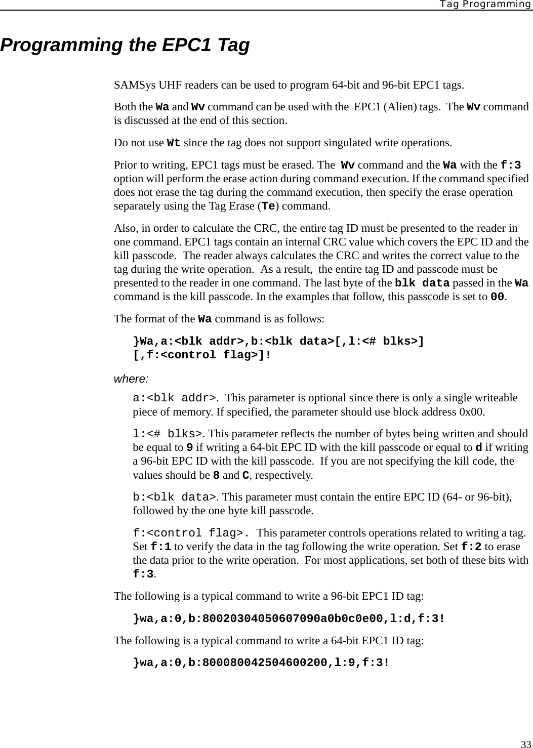 Tag Programming33Programming the EPC1 TagSAMSys UHF readers can be used to program 64-bit and 96-bit EPC1 tags.Both the Wa and Wv command can be used with the  EPC1 (Alien) tags.  The Wv command is discussed at the end of this section.Do not use Wt since the tag does not support singulated write operations. Prior to writing, EPC1 tags must be erased. The  Wv command and the Wa with the f:3 option will perform the erase action during command execution. If the command specified does not erase the tag during the command execution, then specify the erase operation separately using the Tag Erase (Te) command. Also, in order to calculate the CRC, the entire tag ID must be presented to the reader in one command. EPC1 tags contain an internal CRC value which covers the EPC ID and the kill passcode.  The reader always calculates the CRC and writes the correct value to the tag during the write operation.  As a result,  the entire tag ID and passcode must be presented to the reader in one command. The last byte of the blk data passed in the Wa command is the kill passcode. In the examples that follow, this passcode is set to 00.The format of the Wa command is as follows:}Wa,a:&lt;blk addr&gt;,b:&lt;blk data&gt;[,l:&lt;# blks&gt;][,f:&lt;control flag&gt;]!where:a:&lt;blk addr&gt;.  This parameter is optional since there is only a single writeable piece of memory. If specified, the parameter should use block address 0x00.l:&lt;# blks&gt;. This parameter reflects the number of bytes being written and should be equal to 9 if writing a 64-bit EPC ID with the kill passcode or equal to d if writing a 96-bit EPC ID with the kill passcode.  If you are not specifying the kill code, the values should be 8 and C, respectively.b:&lt;blk data&gt;. This parameter must contain the entire EPC ID (64- or 96-bit), followed by the one byte kill passcode.f:&lt;control flag&gt;. This parameter controls operations related to writing a tag.  Set f:1 to verify the data in the tag following the write operation. Set f:2 to erase the data prior to the write operation.  For most applications, set both of these bits with f:3.The following is a typical command to write a 96-bit EPC1 ID tag:}wa,a:0,b:80020304050607090a0b0c0e00,l:d,f:3!The following is a typical command to write a 64-bit EPC1 ID tag:}wa,a:0,b:800080042504600200,l:9,f:3!