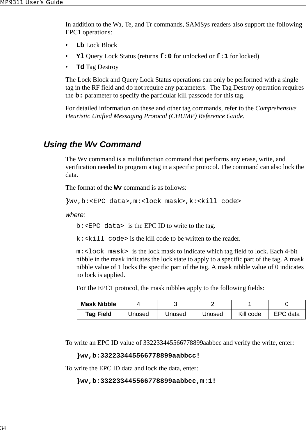 MP9311 User’s Guide34In addition to the Wa, Te, and Tr commands, SAMSys readers also support the following EPC1 operations:•Lb Lock Block•Yl Query Lock Status (returns f:0 for unlocked or f:1 for locked)•Td Tag DestroyThe Lock Block and Query Lock Status operations can only be performed with a single tag in the RF field and do not require any parameters.  The Tag Destroy operation requires the b: parameter to specify the particular kill passcode for this tag. For detailed information on these and other tag commands, refer to the Comprehensive Heuristic Unified Messaging Protocol (CHUMP) Reference Guide.Using the Wv CommandThe Wv command is a multifunction command that performs any erase, write, and verification needed to program a tag in a specific protocol. The command can also lock the data.The format of the Wv command is as follows:}Wv,b:&lt;EPC data&gt;,m:&lt;lock mask&gt;,k:&lt;kill code&gt;where:b:&lt;EPC data&gt; is the EPC ID to write to the tag.k:&lt;kill code&gt; is the kill code to be written to the reader.m:&lt;lock mask&gt; is the lock mask to indicate which tag field to lock. Each 4-bit nibble in the mask indicates the lock state to apply to a specific part of the tag. A mask nibble value of 1 locks the specific part of the tag. A mask nibble value of 0 indicates no lock is applied.For the EPC1 protocol, the mask nibbles apply to the following fields:To write an EPC ID value of 332233445566778899aabbcc and verify the write, enter:}wv,b:332233445566778899aabbcc!To write the EPC ID data and lock the data, enter:}wv,b:332233445566778899aabbcc,m:1!Mask Nibble 43210Tag Field Unused Unused Unused Kill code EPC data